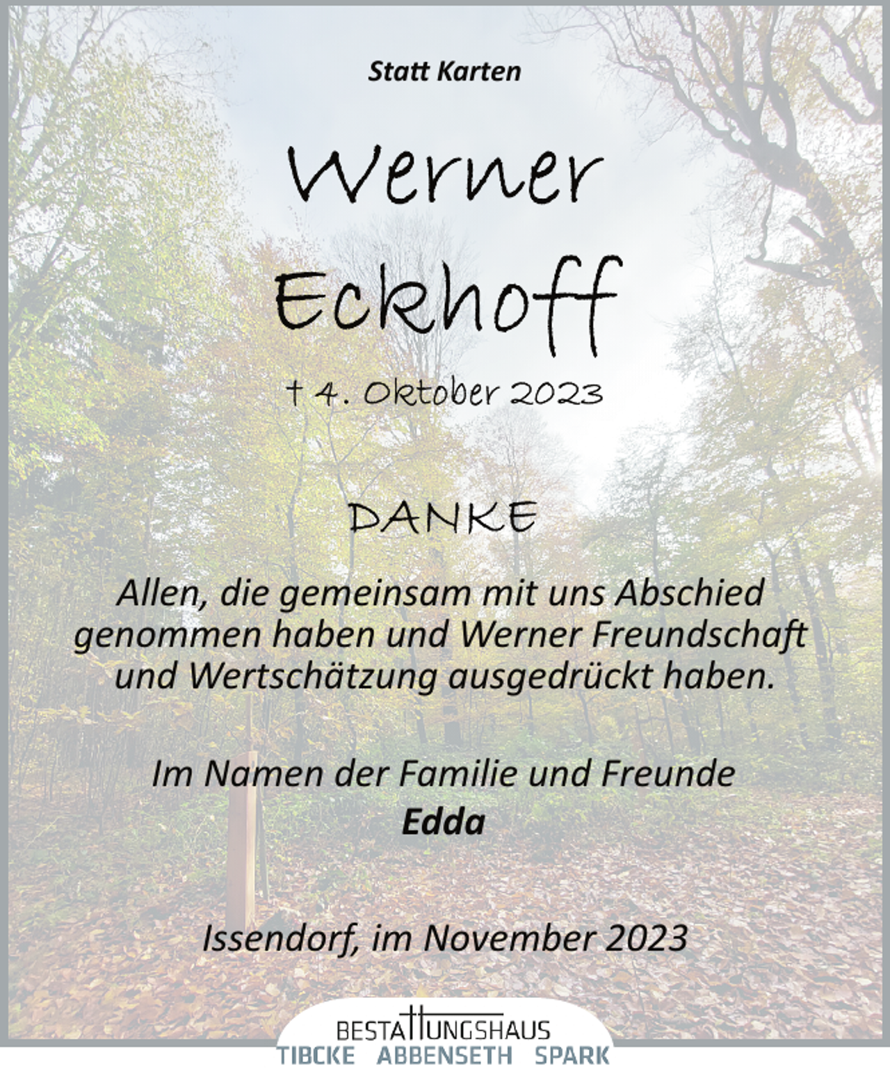 <p>Statt Karten</p>
<p>Allen, die gemeinsam mit uns Abschied<br />genommen haben und Werner Freundschaft<br />und Wertschätzung ausgedrückt haben.<br />Im Namen der Familie und Freunde<br />Edda<br />Issendorf, im November 2023</p>