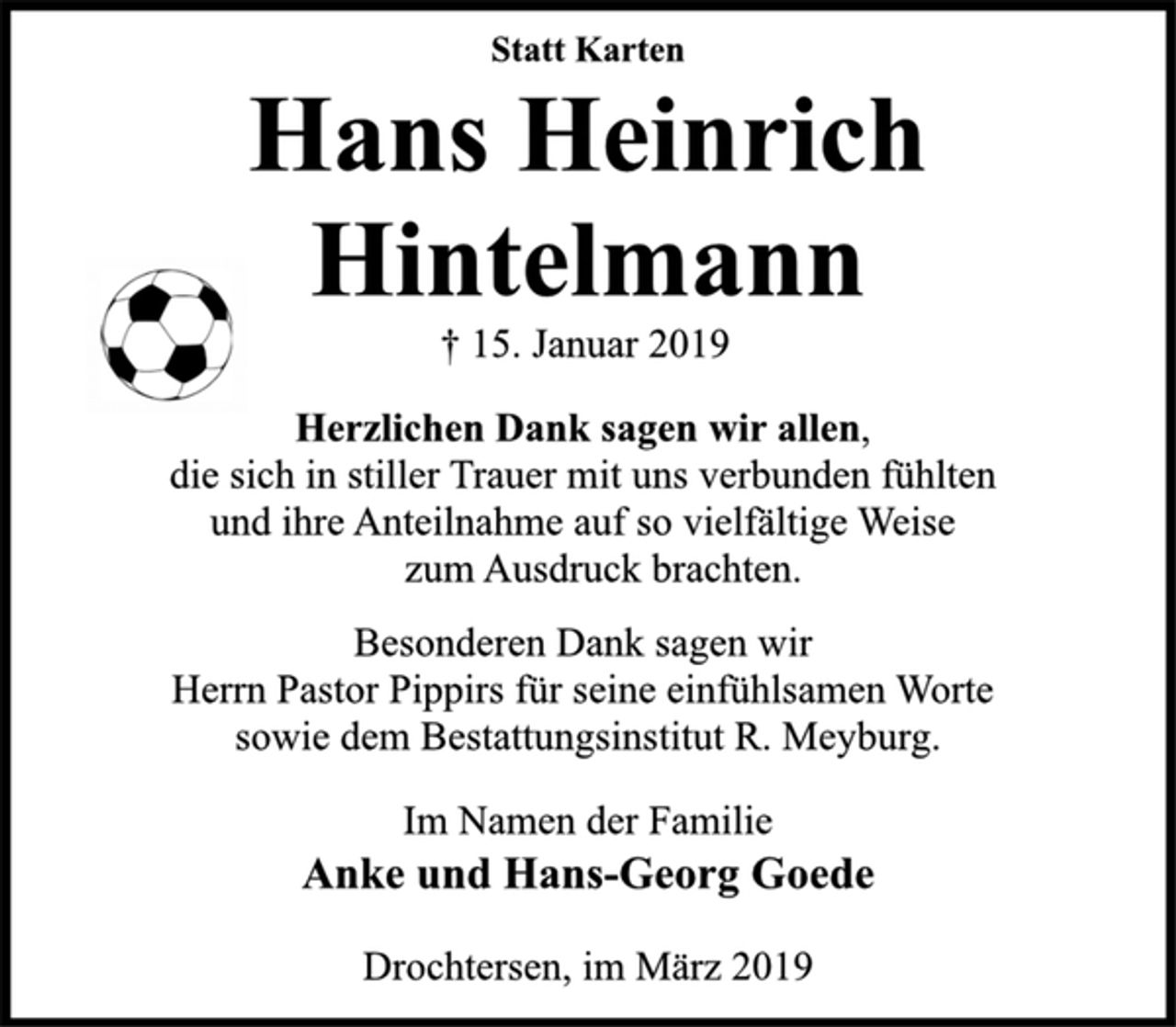 <p>Statt Karten<br />Hans Heinrich Hintelmann<br />† 15. Januar 2019<br />Herzlichen Dank sagen wir allen,<br />die sich in stiller Trauer mit uns verbunden fühlten<br />und ihre Anteilnahme auf so vielfältige Weise<br />zum Ausdruck brachten.<br />Besonderen Dank sagen wir<br />Herrn Pastor Pippirs für seine einfühlsamen Worte<br />sowie dem Bestattungsinstitut R. Meyburg.<br />Im Namen der Familie<br />Anke und Hans-Georg Goede<br />Drochtersen, im März 2019</p>
