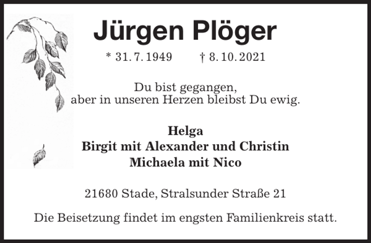 <p>Jürgen Plöger<br />* 31. 7. 1949 † 8. 10. 2021<br />Du bist gegangen,<br />aber in unseren Herzen bleibst Du ewig.<br />Helga<br />Birgit mit Alexander und Christin<br />Michaela mit Nico<br />21680 Stade, Stralsunder Straße 21</p>
<p>Die Beisetzung findet im engsten Familienkreis statt.</p>