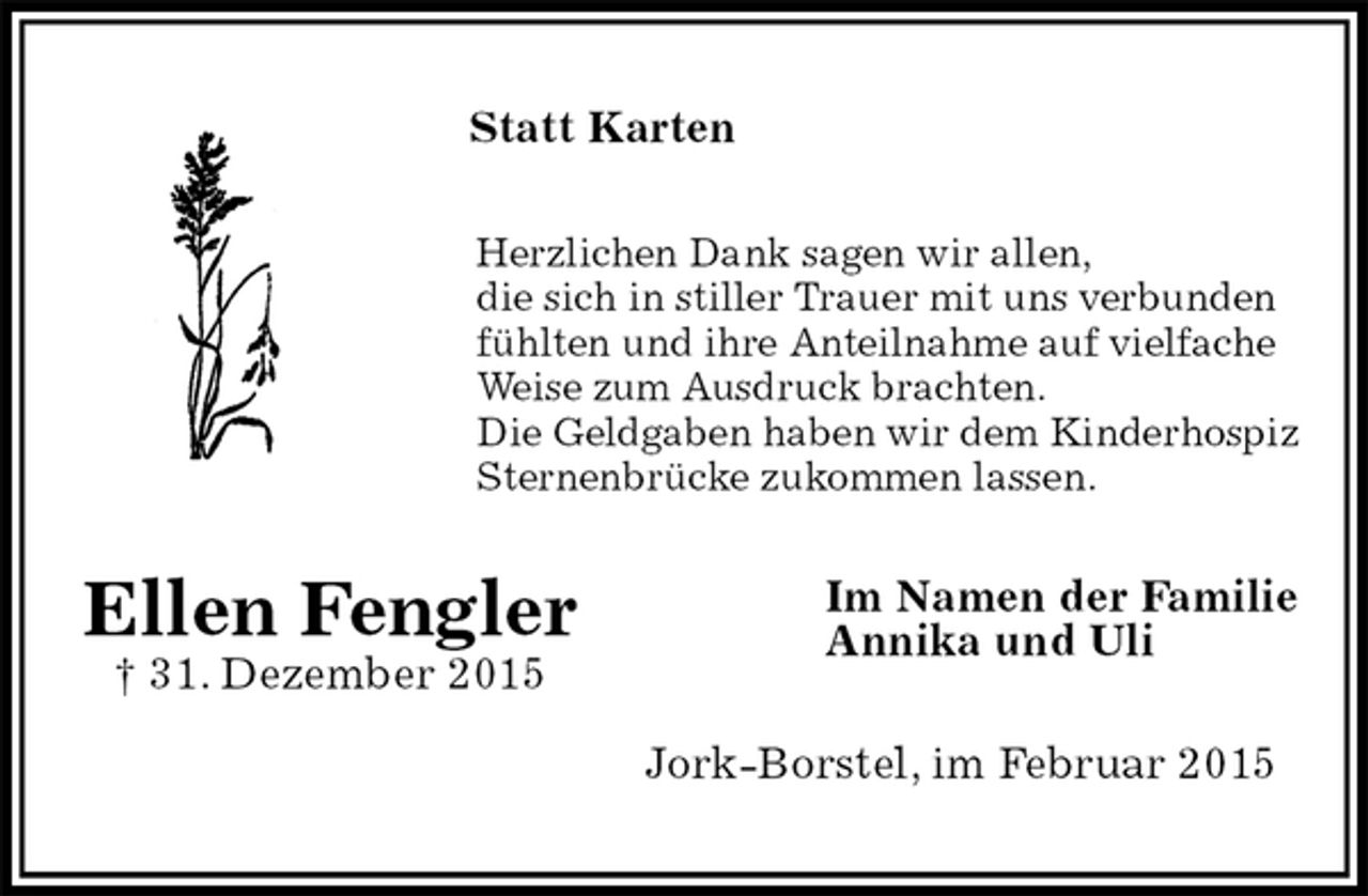 <p>Statt Karten<br />Herzlichen Dank sagen wir allen,<br />die sich in stiller Trauer mit uns verbunden<br />fühlten und ihre Anteilnahme auf vielfache<br />Weise zum Ausdruck brachten.<br />Die Geldgaben haben wir dem Kinderhospiz Sternenbrücke zukommen lassen.<br />Im Namen der Familie<br />Annika und Uli<br />Jork-Borstel, im Februar 2015<br />Ellen Fengler<br />† 31. Dezember 2015</p>