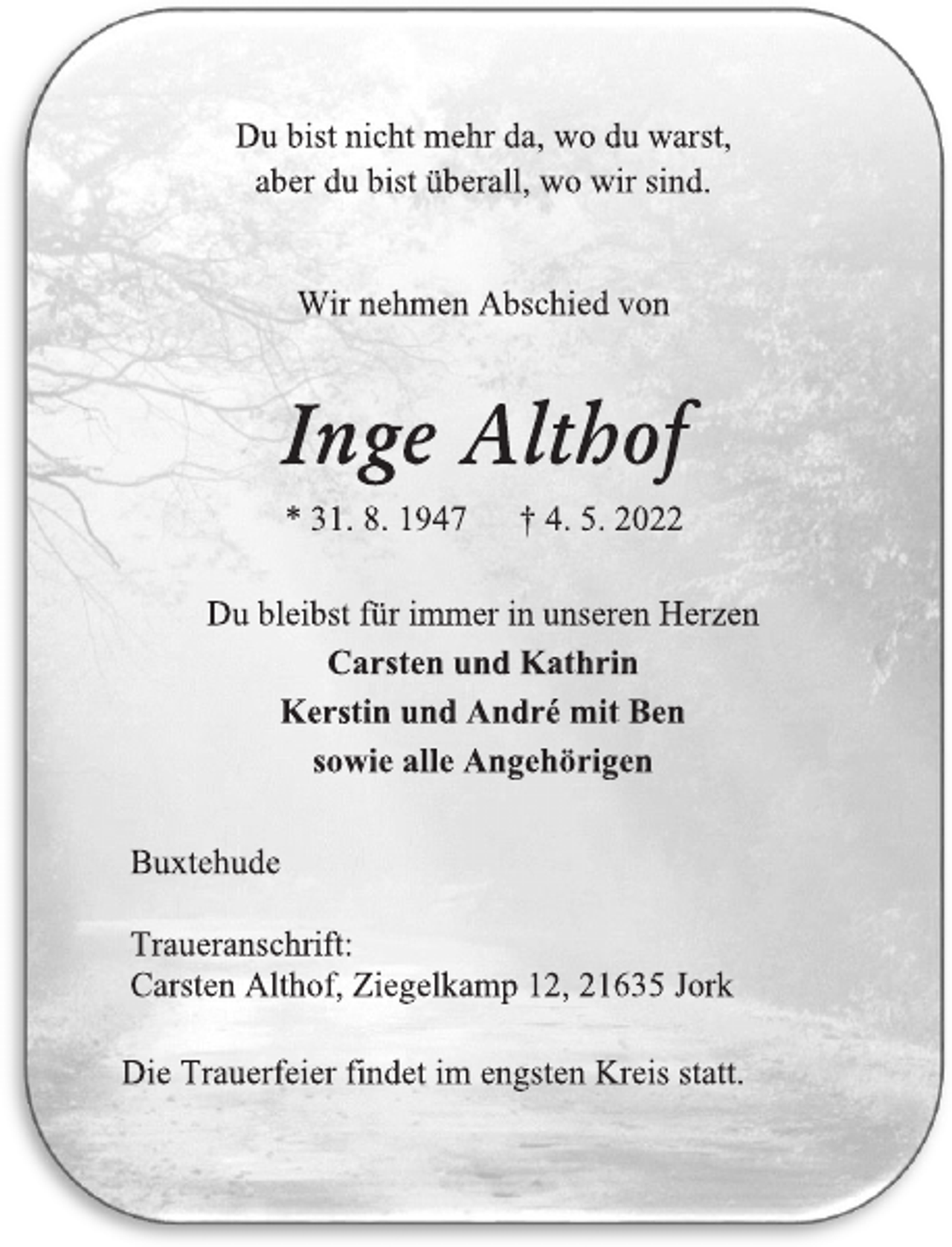 <p>Du bist nicht mehr da, wo du warst,<br />aber du bist überall, wo wir sind.<br />Wir nehmen Abschied von<br />Inge Althof<br />* 31. 8. 1947 † 4. 5. 2022<br />Du bleibst für immer in unseren Herzen<br />Carsten und Kathrin<br />Kerstin und André mit Ben<br />sowie alle Angehörigen<br />Buxtehude<br />Traueranschrift:<br />Carsten Althof, Ziegelkamp 12, 21635 Jork<br />Die Trauerfeier findet im engsten Kreis statt.</p>