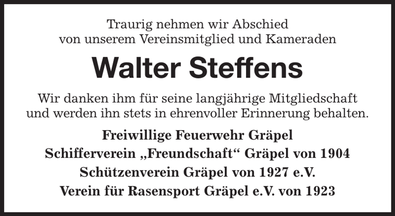 <p>Traurig nehmen wir Abschied<br />von unserem Vereinsmitglied und Kameraden<br />Walter Steffens<br />Wir danken ihm für seine langjährige Mitgliedschaft und werden ihn stets in ehrenvoller Erinnerung behalten.<br />Freiwillige Feuerwehr Gräpel<br />Schifferverein „Freundschaft“ Gräpel von 1904<br />Schützenverein Gräpel von 1927 e.V.<br />Verein für Rasensport Gräpel e.V. von 1923</p>