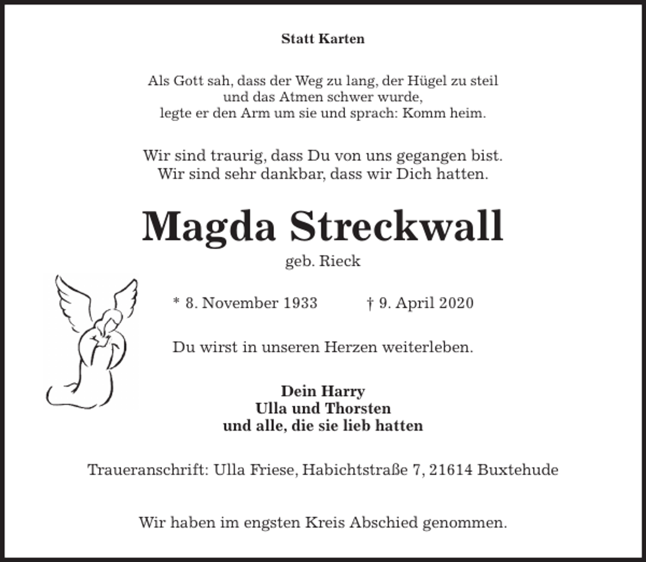 <p>Statt Karten<br />Als Gott sah, dass der Weg zu lang, der Hügel zu steil<br />und das Atmen schwer wurde,<br />legte er den Arm um sie und sprach: Komm heim.<br />Wir sind traurig, dass Du von uns gegangen bist.<br />Wir sind sehr dankbar, dass wir Dich hatten.<br />Magda Streckwall<br />geb. Rieck</p>
<p>* 8. November 1933 † 9. April 2020<br />Du wirst in unseren Herzen weiterleben.<br />Dein Harry<br />Ulla und Thorsten<br />und alle, die sie lieb hatten<br />Traueranschrift: Ulla Friese, Habichtstraße 7, 21614 Buxtehude</p>
<p>Wir haben im engsten Kreis Abschied genommen.</p>