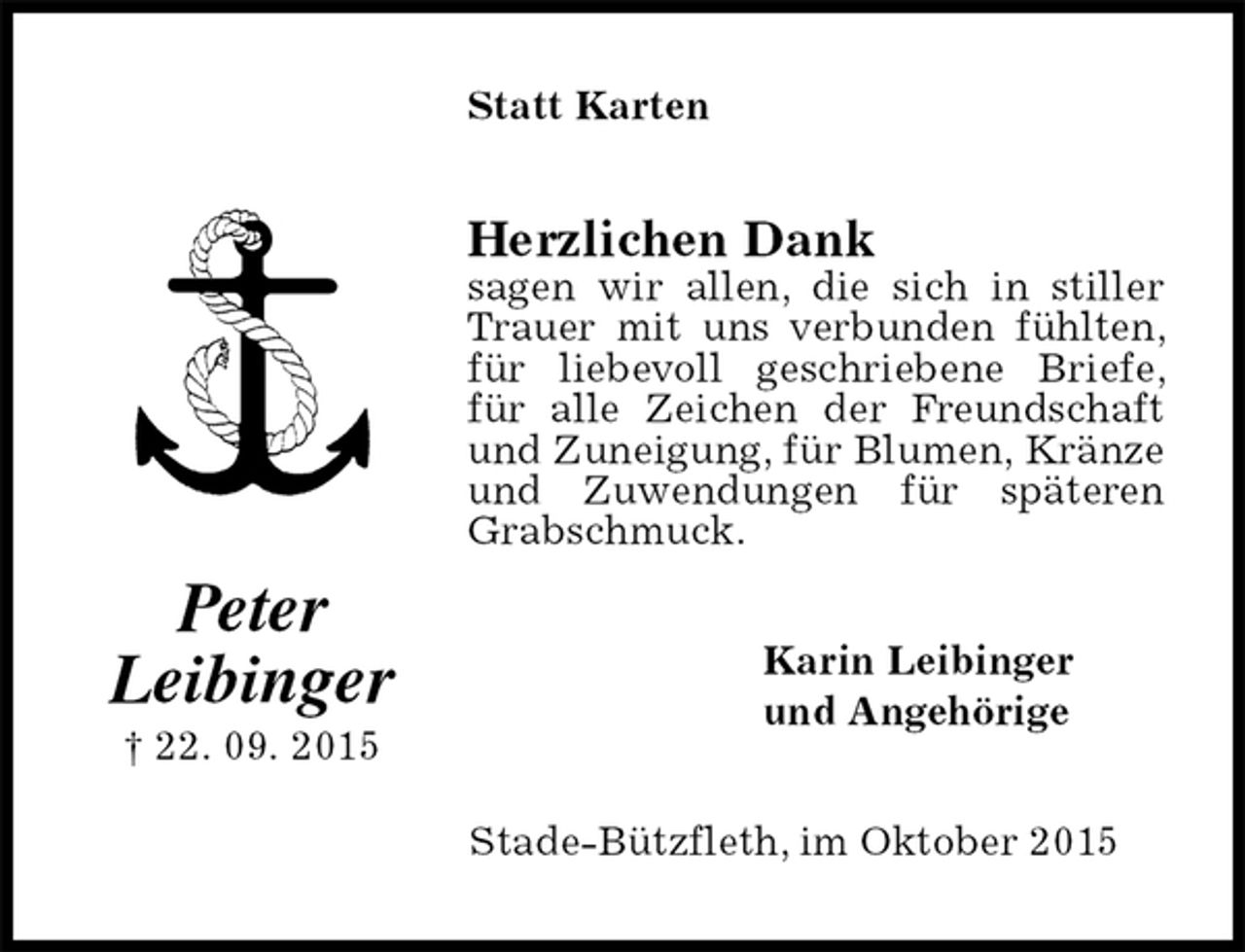 <p>Statt Karten<br />Herzlichen Dank<br />sagen wir allen, die sich in stiller Trauer mit uns verbunden fühlten, für liebevoll geschriebene Briefe, für alle Zeichen der Freundschaft und Zuneigung, für Blumen, Kränze und Zuwendungen für späteren Grabschmuck.<br />Karin Leibinger<br />und Angehörige<br />Stade-Bützfleth, im Oktober 2015<br />Peter<br />Leibinger<br />† 22. 09. 2015</p>