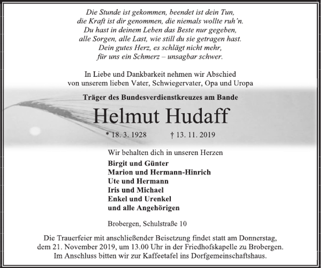 <p>Die Stunde ist gekommen, beendet ist dein Tun,<br />die Kraft ist dir genommen, die niemals wollte ruh’n.<br />Du hast in deinem Leben das Beste nur gegeben,<br />alle Sorgen, alle Last, wie still du sie getragen hast.<br />Dein gutes Herz, es schlägt nicht mehr,<br />für uns ein Schmerz – unsagbar schwer.<br />In Liebe und Dankbarkeit nehmen wir Abschied<br />von unserem lieben Vater, Schwiegervater, Opa und Uropa<br />Träger des Bundesverdienstkreuzes am Bande<br />Helmut Hudaff<br />* 18. 3. 1928 † 13. 11. 2019<br />Wir behalten dich in unseren Herzen<br />Birgit und Günter<br />Marion und Hermann-Hinrich<br />Ute und Hermann<br />Iris und Michael<br />Enkel und Urenkel<br />und alle Angehörigen<br />Brobergen, Schulstraße 10<br />Die Trauerfeier mit anschließender Beisetzung findet statt am Donnerstag,<br />dem 21. November 2019, um 13.00 Uhr in der Friedhofskapelle zu Brobergen.<br />Im Anschluss bitten wir zur Kaffeetafel ins Dorfgemeinschaftshaus.</p>