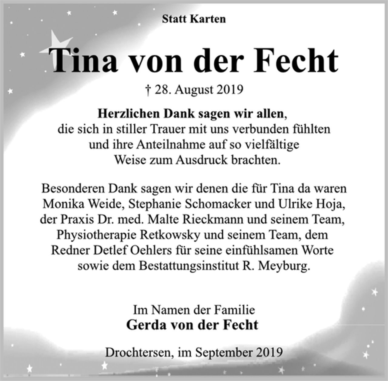 <p>Statt Karten<br />Tina von der Fecht<br />† 28. August 2019<br />Herzlichen Dank sagen wir allen,<br />die sich in stiller Trauer mit uns verbunden fühlten<br />und ihre Anteilnahme auf so vielfältige<br />Weise zum Ausdruck brachten.<br />Besonderen Dank sagen wir denen die für Tina da waren<br />Monika Weide, Stephanie Schomacker und Ulrike Hoja,<br />der Praxis Dr. med. Malte Rieckmann und seinem Team,<br />Physiotherapie Retkowsky und seinem Team, dem<br />Redner Detlef Oehlers für seine einfühlsamen Worte<br />sowie dem Bestattungsinstitut R. Meyburg.<br />Im Namen der Familie<br />Gerda von der Fecht<br />Drochtersen, im September 2019</p>