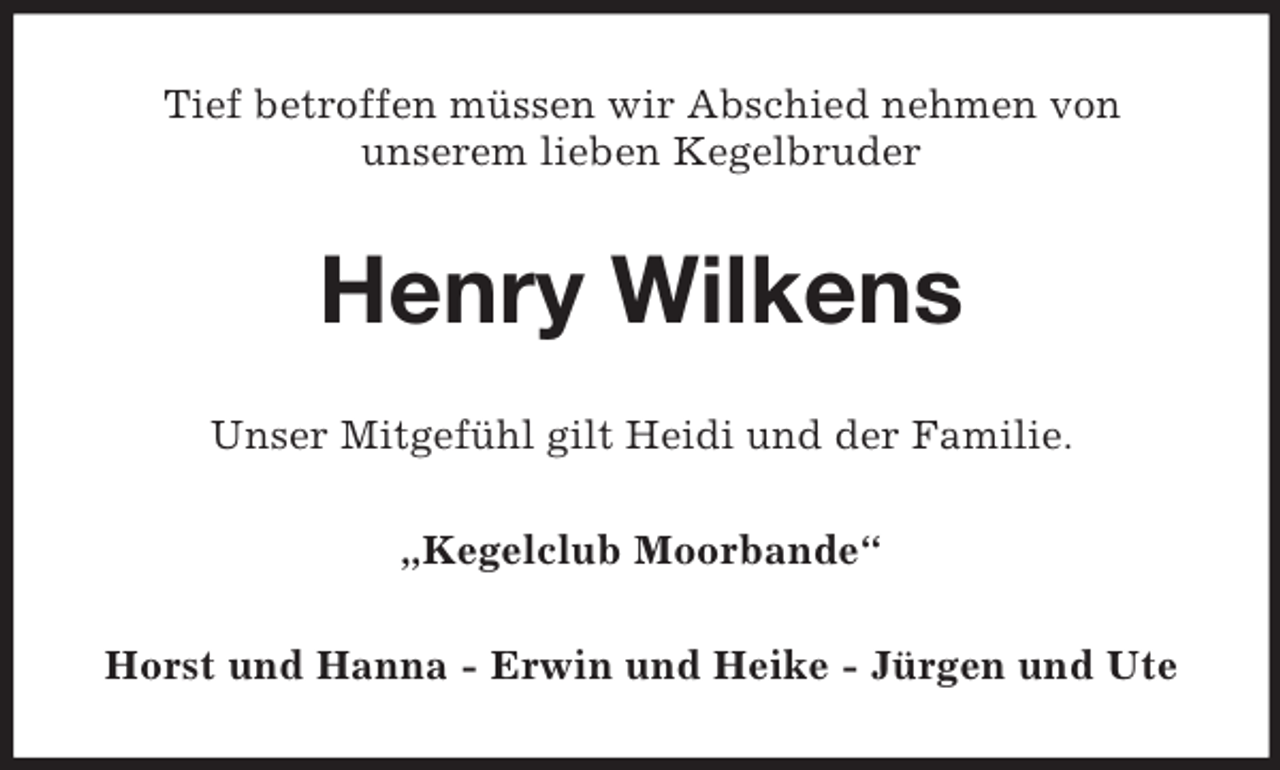 <p>Tief betroffen müssen wir Abschied nehmen von<br />unserem lieben Kegelbruder<br />Henry Wilkens<br />Unser Mitgefühl gilt Heidi und der Familie.<br />„Kegelclub Moorbande“<br />Horst und Hanna - Erwin und Heike - Jürgen und Ute</p>
