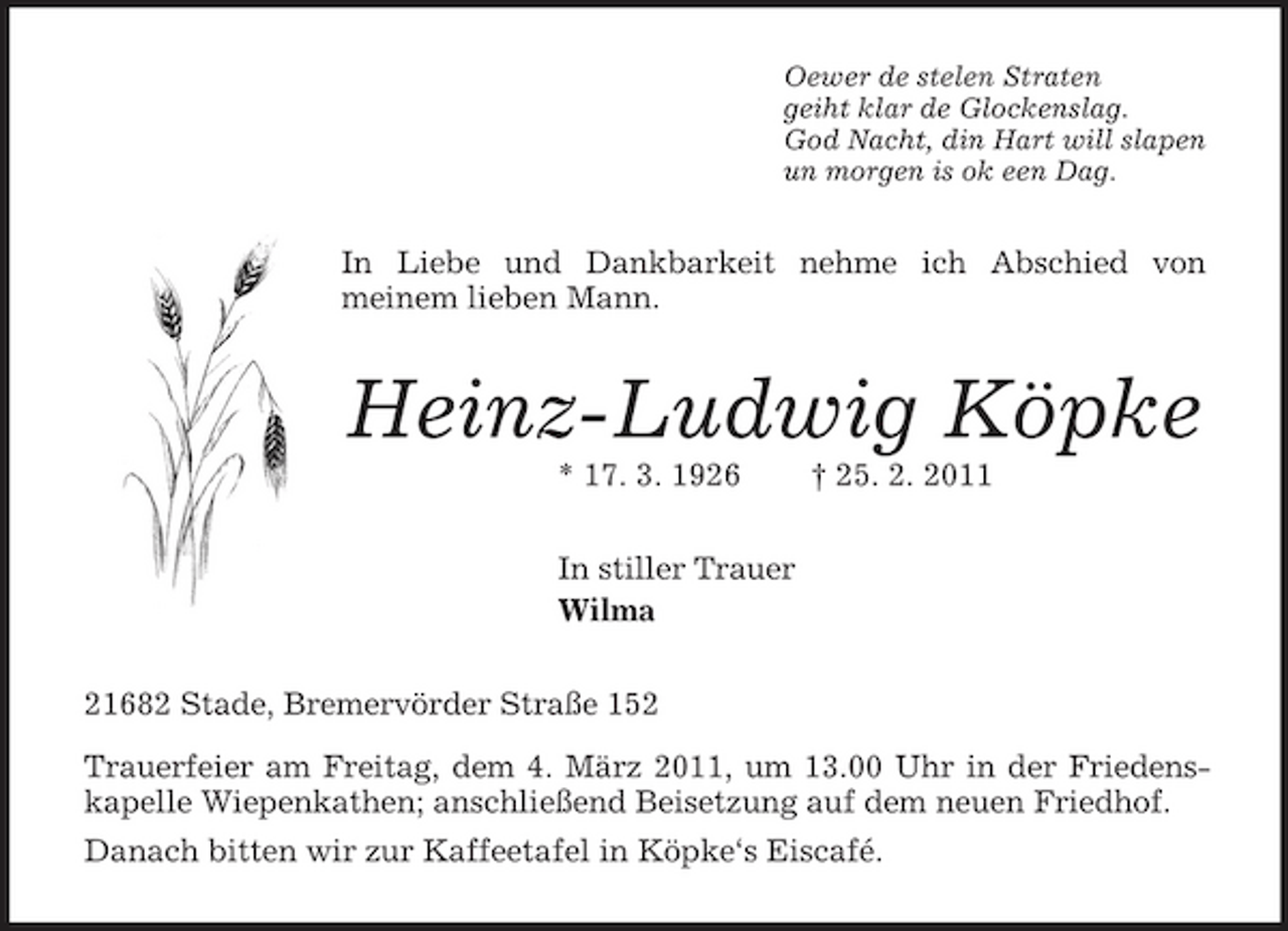 <p>Oewer de stelen Straten<br />geiht klar de Glockenslag.<br />God Nacht, din Hart will slapen<br />un morgen is ok een Dag.<br />In Liebe und Dankbarkeit nehme ich Abschied von<br />meinem lieben Mann.<br />Heinz-Ludwig Köpke<br />* 17. 3. 1926 † 25. 2. 2011<br />In stiller Trauer<br />Wilma<br />21682 Stade, Bremervörder Straße 152<br />Trauerfeier am Freitag, dem 4. März 2011, um 13.00 Uhr in der Friedenskapelle Wiepenkathen; anschließend Beisetzung auf dem neuen Friedhof.<br />Danach bitten wir zur Kaffeetafel in Köpke‘s Eiscafé.</p>