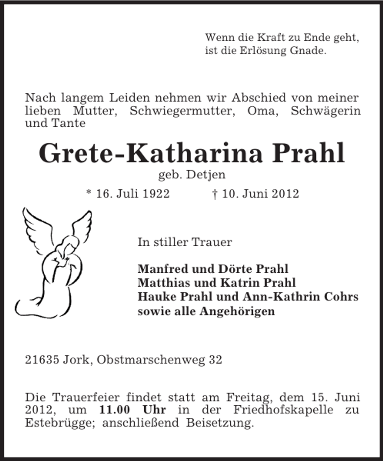 <p>Wenn die Kraft zu Ende geht,<br />ist die Erlösung Gnade.<br />Nach langem Leiden nehmen wir Abschied von meiner lieben Mutter, Schwiegermutter, Oma, Schwägerin<br />und Tante<br />Grete-Katharina Prahl<br />geb. Detjen<br />* 16. Juli 1922 † 10. Juni 2012<br />In stiller Trauer</p><p>Manfred und Dörte Prahl<br />Matthias und Katrin Prahl<br />Hauke Prahl und Ann-Kathrin Cohrs<br />sowie alle Angehörigen<br />21635 Jork, Obstmarschenweg 32</p><p>Die Trauerfeier findet statt am Freitag, dem 15. Juni 2012, um 11.00 Uhr in der Friedhofskapelle zu<br />Estebrügge; anschließend Beisetzung.</p>