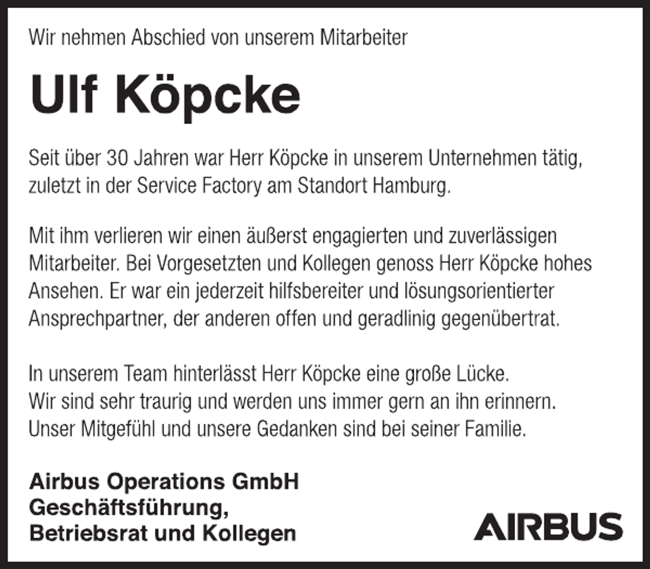 <p>Wir nehmen Abschied von unserem Mitarbeiter<br />Ulf Köpcke<br />Seit über 30 Jahren war Herr Köpcke in unserem Unternehmen tätig,<br />zuletzt in der Service Factory am Standort Hamburg.<br />Mit ihm verlieren wir einen äußerst engagierten und zuverlässigen Mitarbeiter. Bei Vorgesetzten und Kollegen genoss Herr Köpcke hohes Ansehen. Er war ein jederzeit hilfsbereiter und lösungsorientierter Ansprechpartner, der anderen offen und geradlinig gegenübertrat.<br />In unserem Team hinterlässt Herr Köpcke eine große Lücke.<br />Wir sind sehr traurig und werden uns immer gern an ihn erinnern. Unser Mitgefühl und unsere Gedanken sind bei seiner Familie.<br />Airbus Operations GmbH<br />Geschäftsführung,<br />Betriebsrat und Kollegen</p>
