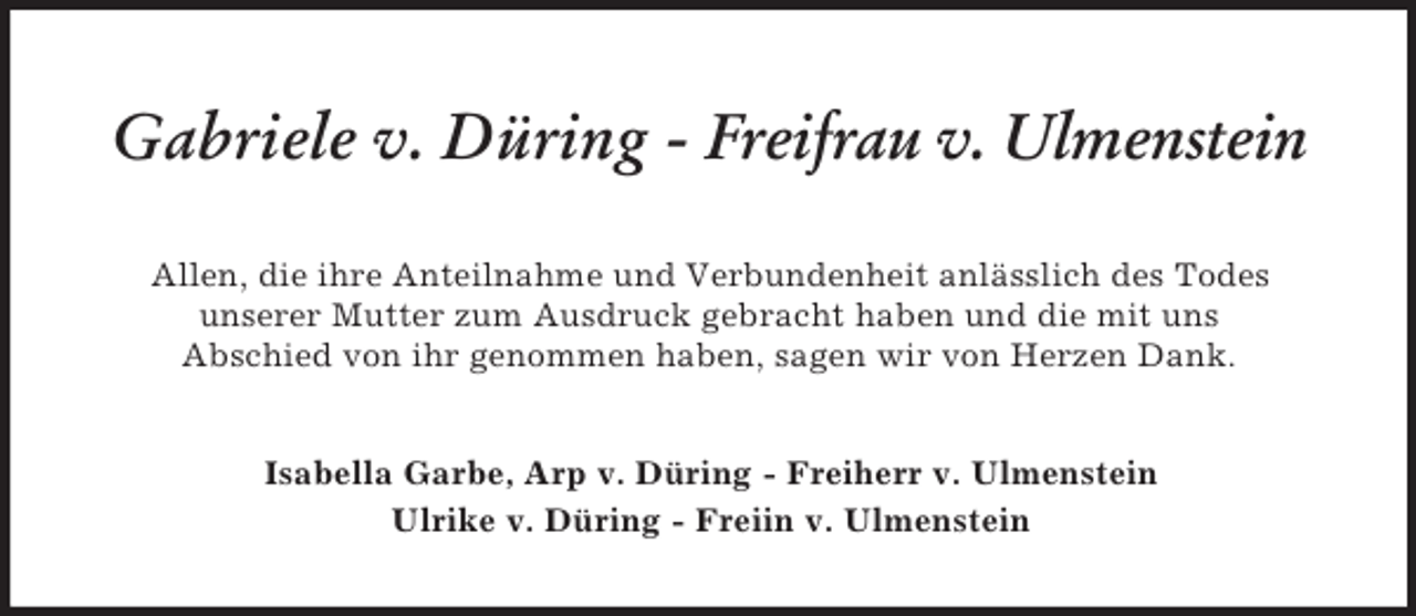 <p>Gabriele v. Düring - Freifrau v. Ulmenstein<br />Allen, die ihre Anteilnahme und Verbundenheit anlässlich des Todes<br />unserer Mutter zum Ausdruck gebracht haben und die mit uns<br />Abschied von ihr genommen haben, sagen wir von Herzen Dank.<br />Isabella Garbe, Arp v. Düring - Freiherr v. Ulmenstein<br />Ulrike v. Düring - Freiin v. Ulmenstein</p>