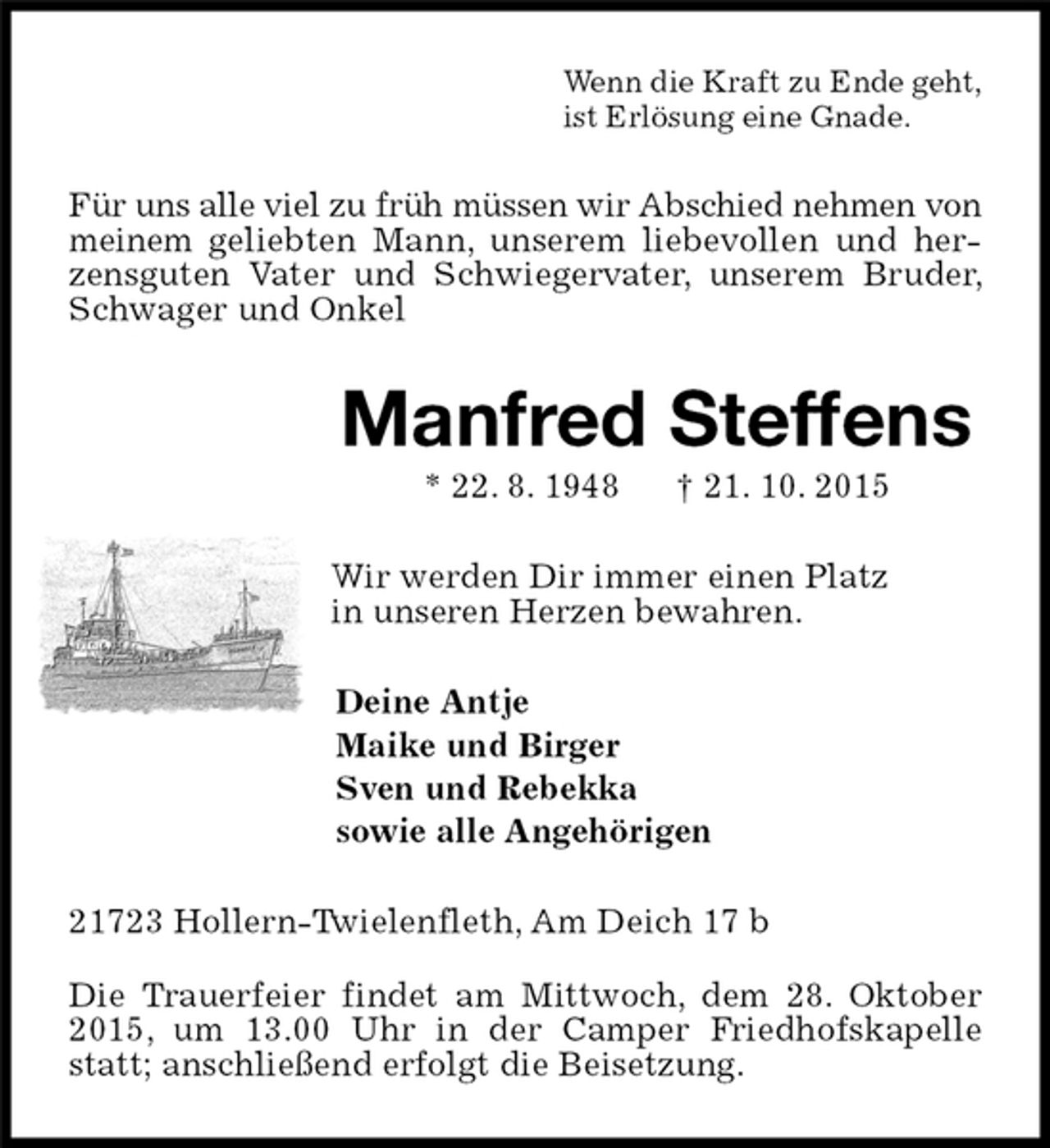 <p>Wenn die Kraft zu Ende geht,<br />ist Erlösung eine Gnade.<br />Für uns alle viel zu früh müssen wir Abschied nehmen von meinem geliebten Mann, unserem liebevollen und herzensguten Vater und Schwiegervater, unserem Bruder, Schwager und Onkel<br />Manfred Steffens<br />* 22. 8. 1948 † 21. 10. 2015<br />Wir werden Dir immer einen Platz<br />in unseren Herzen bewahren.<br />Deine Antje<br />Maike und Birger<br />Sven und Rebekka<br />sowie alle Angehörigen<br />21723 Hollern-Twielenfleth, Am Deich 17 b<br />Die Trauerfeier findet am Mittwoch, dem 28. Oktober 2015, um 13.00 Uhr in der Camper Friedhofskapelle statt; anschließend erfolgt die Beisetzung.</p>