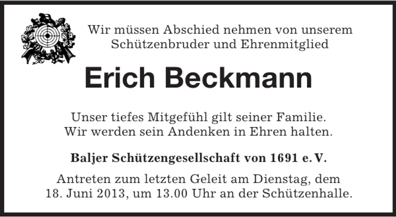 <p>Wir müssen Abschied nehmen von unserem<br />Schützenbruder und Ehrenmitglied</p><p>Erich Beckmann<br />Unser tiefes Mitgefühl gilt seiner Familie.<br />Wir werden sein Andenken in Ehren halten.<br />Baljer Schützengesellschaft von 1691 e. V.<br />Antreten zum letzten Geleit am Dienstag, dem<br />18. Juni 2013, um 13.00 Uhr an der Schützenhalle.</p>