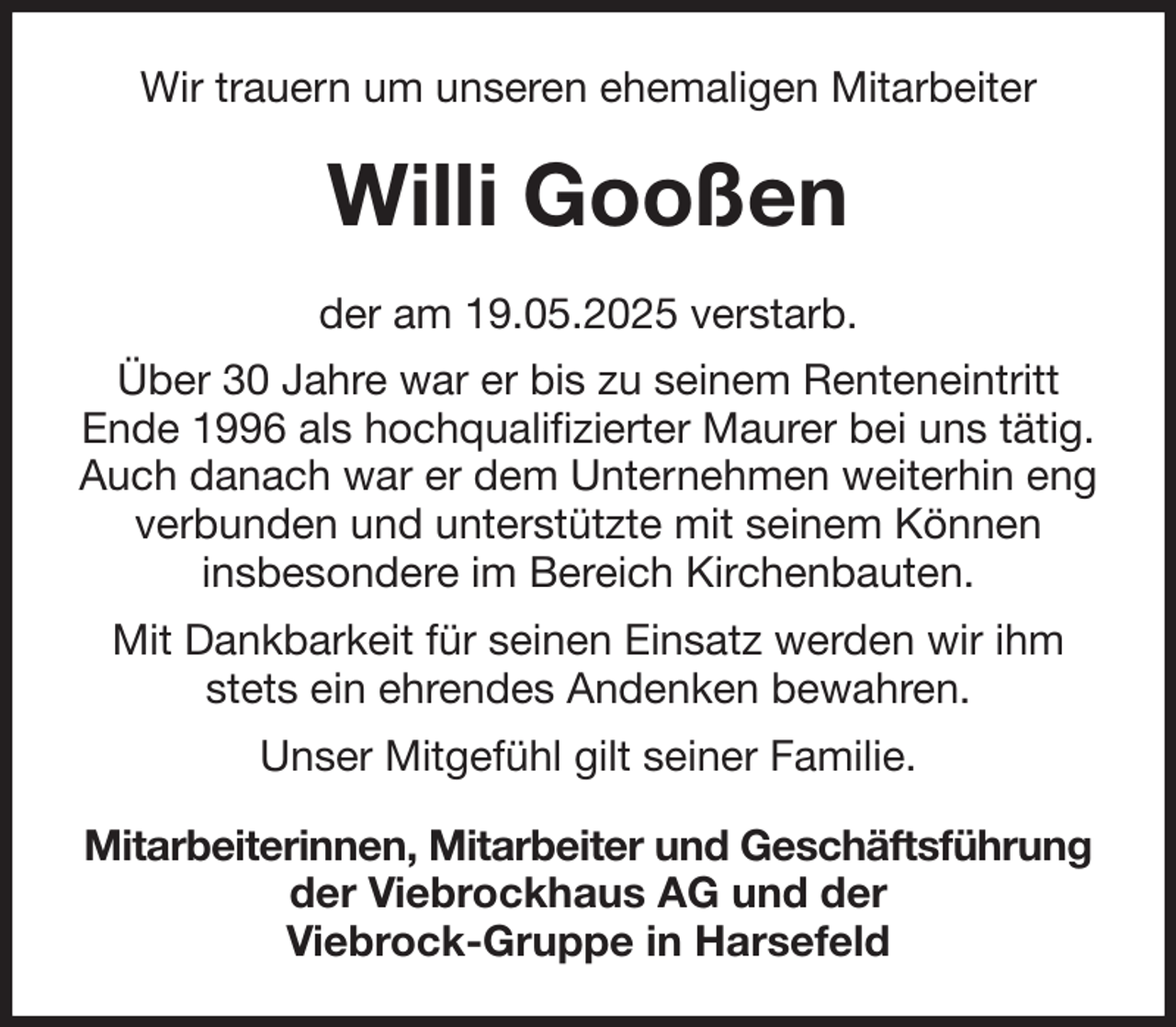<p>Wir trauern um unseren ehemaligen Mitarbeiter<br />Willi Gooßen<br />der am 19.05.2025 verstarb.<br />Über 30 Jahre war er bis zu seinem Renteneintritt<br />Ende 1996 als hochqualifizierter Maurer bei uns tätig.<br />Auch danach war er dem Unternehmen weiterhin eng verbunden und unterstützte mit seinem Können<br />insbesondere im Bereich Kirchenbauten.<br />Mit Dankbarkeit für seinen Einsatz werden wir ihm stets ein ehrendes Andenken bewahren.<br />Unser Mitgefühl gilt seiner Familie.<br />Mitarbeiterinnen, Mitarbeiter und Geschäftsführung<br />der Viebrockhaus AG und der<br />Viebrock-Gruppe in Harsefeld</p>