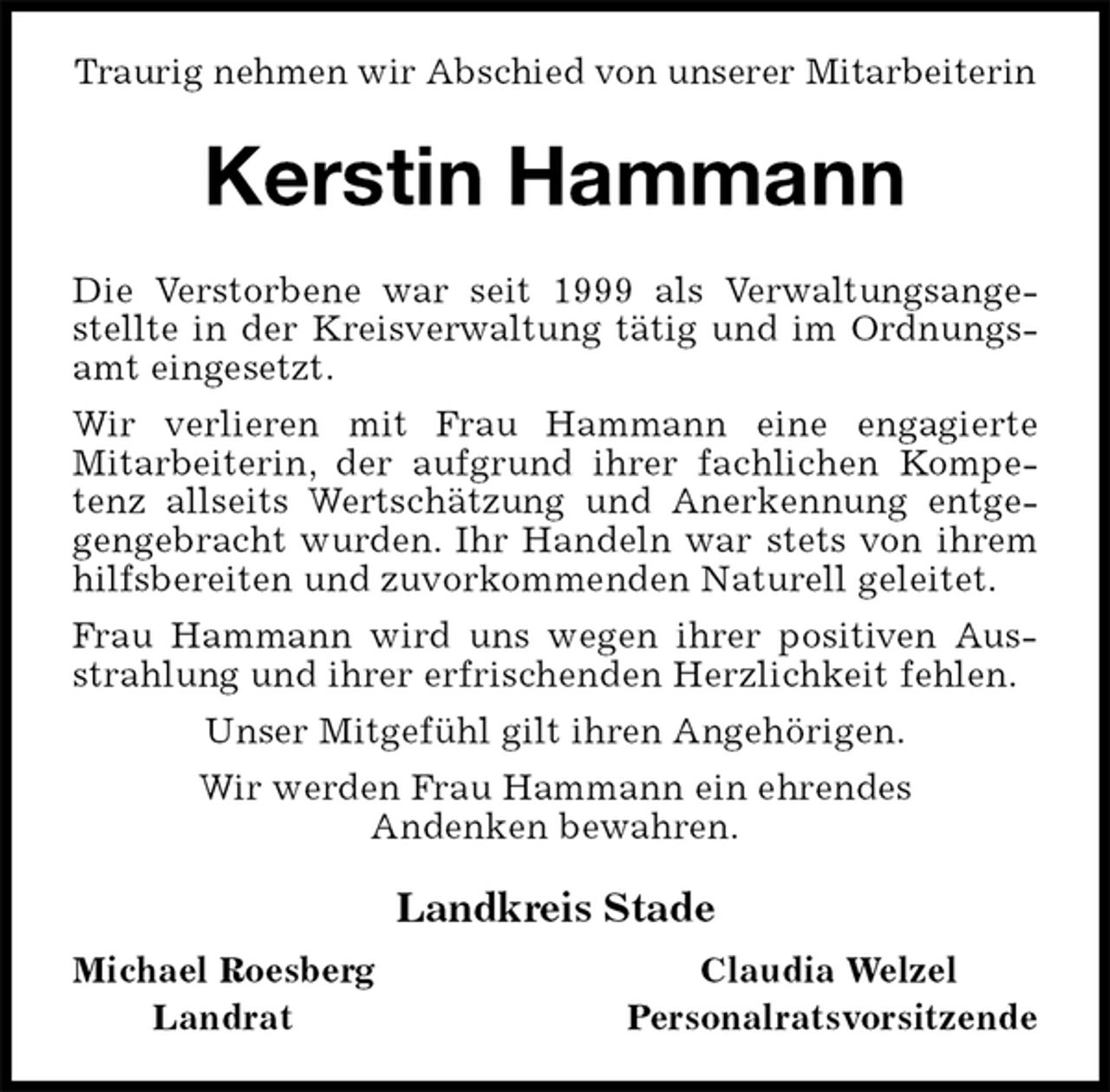 <p>Traurig nehmen wir Abschied von unserer Mitarbeiterin<br />Kerstin Hammann</p><p>Die Verstorbene war seit 1999 als Verwaltungsangestellte in der Kreisverwaltung tätig und im Ordnungsamt eingesetzt.<br />Wir verlieren mit Frau Hammann eine engagierte<br />Mitarbeiterin, der aufgrund ihrer fachlichen Kompetenz allseits Wertschätzung und Anerkennung entgegengebracht wurden. Ihr Handeln war stets von ihrem hilfsbereiten und zuvorkommenden Naturell geleitet.<br />Frau Hammann wird uns wegen ihrer positiven Ausstrahlung und ihrer erfrischenden Herzlichkeit fehlen.<br />Unser Mitgefühl gilt ihren Angehörigen.<br />Wir werden Frau Hammann ein ehrendes<br />Andenken bewahren.<br />Landkreis Stade</p><p>Michael Roesberg Claudia Welzel<br />Landrat Personalratsvorsitzende</p>