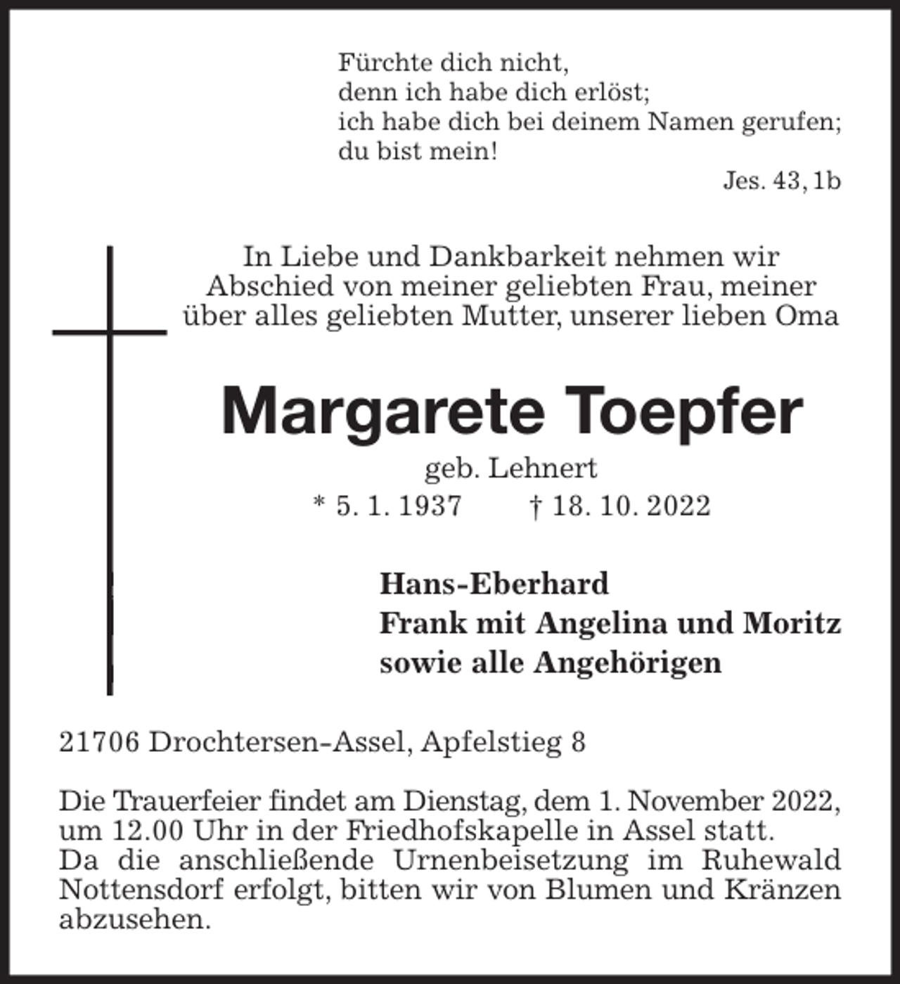 <p>Fürchte dich nicht,<br />denn ich habe dich erlöst;<br />ich habe dich bei deinem Namen gerufen;<br />du bist mein!<br />Jes. 43, 1b<br />In Liebe und Dankbarkeit nehmen wir<br />Abschied von meiner geliebten Frau, meiner über alles geliebten Mutter, unserer lieben Oma<br />Margarete Toepfer<br />geb. Lehnert<br />* 5. 1. 1937 † 18. 10. 2022<br />Hans-Eberhard<br />Frank mit Angelina und Moritz<br />sowie alle Angehörigen<br />21706 Drochtersen-Assel, Apfelstieg 8</p><p>Die Trauerfeier findet am Dienstag, dem 1. November 2022,<br />um 12.00 Uhr in der Friedhofskapelle in Assel statt.<br />Da die anschließende Urnenbeisetzung im Ruhewald Nottensdorf erfolgt, bitten wir von Blumen und Kränzen<br />abzusehen.</p>