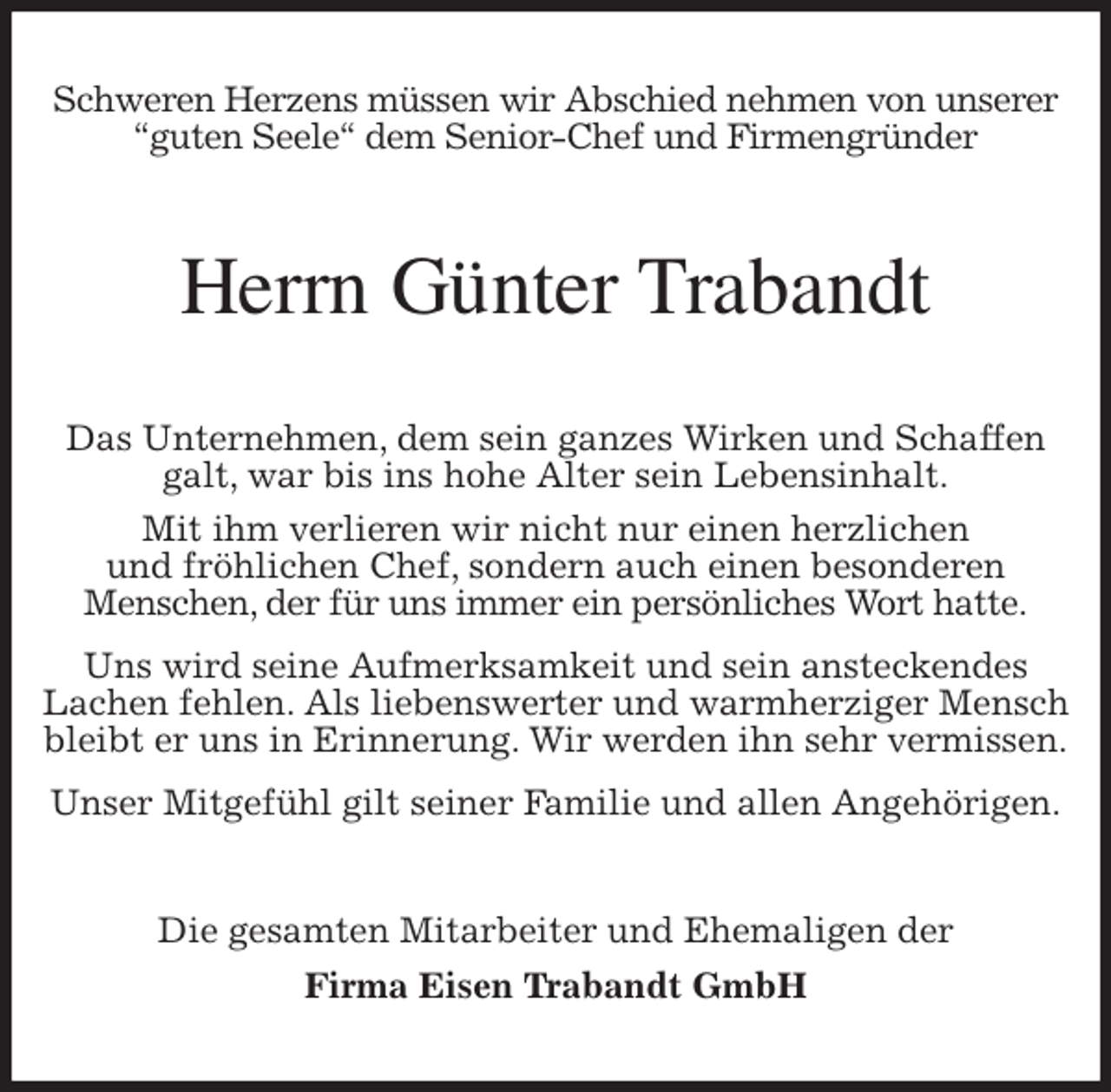 <p>Schweren Herzens müssen wir Abschied nehmen von unserer<br />''guten Seele'' dem Senior-Chef und Firmengründer<br />Herrn Günter Trabandt<br />Das Unternehmen, dem sein ganzes Wirken und Schaffen galt, war bis ins hohe Alter sein Lebensinhalt.<br />Mit ihm verlieren wir nicht nur einen herzlichen<br />und fröhlichen Chef, sondern auch einen besonderen<br />Menschen, der für uns immer ein persönliches Wort hatte.<br />Uns wird seine Aufmerksamkeit und sein ansteckendes<br />Lachen fehlen. Als liebenswerter und warmherziger Mensch bleibt er uns in Erinnerung. Wir werden ihn sehr vermissen.<br />Unser Mitgefühl gilt seiner Familie und allen Angehörigen.<br />Die gesamten Mitarbeiter und Ehemaligen der<br />Firma Eisen Trabandt GmbH</p>