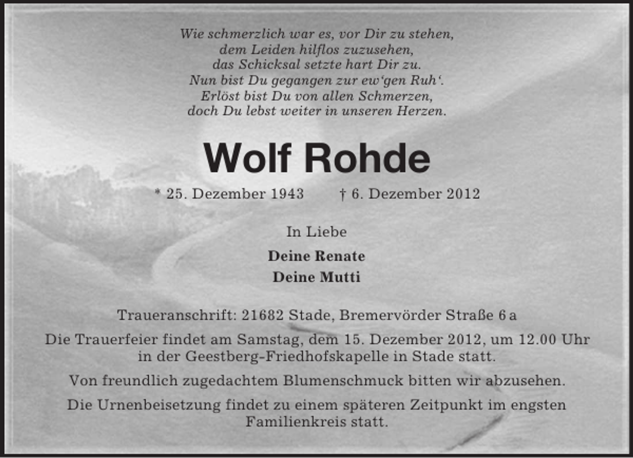<p>Wie schmerzlich war es, vor Dir zu stehen,<br />dem Leiden hilflos zuzusehen,<br />das Schicksal setzte hart Dir zu.<br />Nun bist Du gegangen zur ew‘gen Ruh‘.<br />Erlöst bist Du von allen Schmerzen,<br />doch Du lebst weiter in unseren Herzen.</p><p>Wolf Rohde<br />* 25. Dezember 1943</p><p>† 6. Dezember 2012</p><p>In Liebe<br />Deine Renate<br />Deine Mutti<br />Traueranschrift: 21682 Stade, Bremervörder Straße 6 a<br />Die Trauerfeier findet am Samstag, dem 15. Dezember 2012, um 12.00 Uhr<br />in der Geestberg-Friedhofskapelle in Stade statt.<br />Von freundlich zugedachtem Blumenschmuck bitten wir abzusehen.<br />Die Urnenbeisetzung findet zu einem späteren Zeitpunkt im engsten<br />Familienkreis statt.</p>