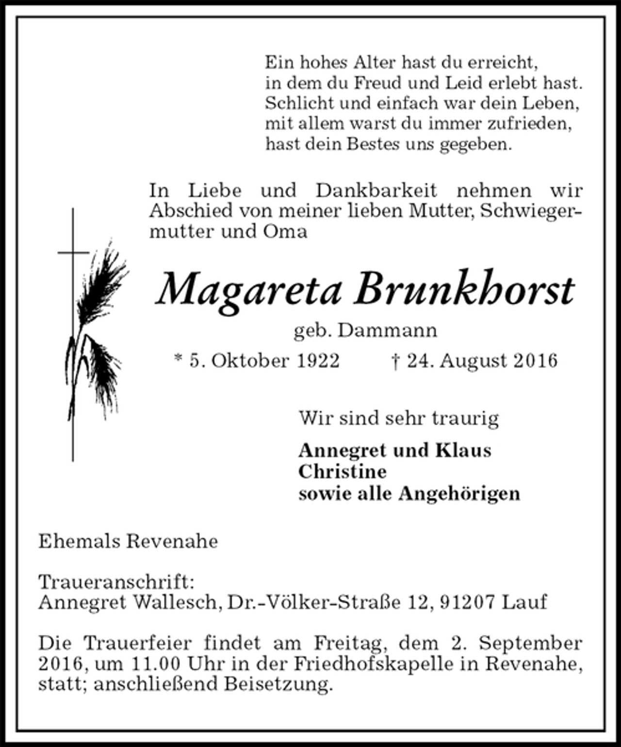 <p>Ein hohes Alter hast du erreicht,<br />in dem du Freud und Leid erlebt hast.<br />Schlicht und einfach war dein Leben,<br />mit allem warst du immer zufrieden,<br />hast dein Bestes uns gegeben.<br />In Liebe und Dankbarkeit nehmen wir<br />Abschied von meiner lieben Mutter, Schwieger-<br />mutter und Oma<br />Magareta Brunkhorst<br />geb. Dammann<br />* 5. Oktober 1922 † 24. August 2016<br />Wir sind sehr traurig<br />Annegret und Klaus<br />Christine<br />sowie alle Angehörigen<br />Ehemals Revenahe</p><p>Traueranschrift:<br />Annegret Wallesch, Dr.-Völker-Straße 12, 91207 Lauf</p><p>Die Trauerfeier findet am Freitag, dem 2. September 2016, um 11.00 Uhr in der Friedhofskapelle in Revenahe, statt; anschließend Beisetzung.</p>
