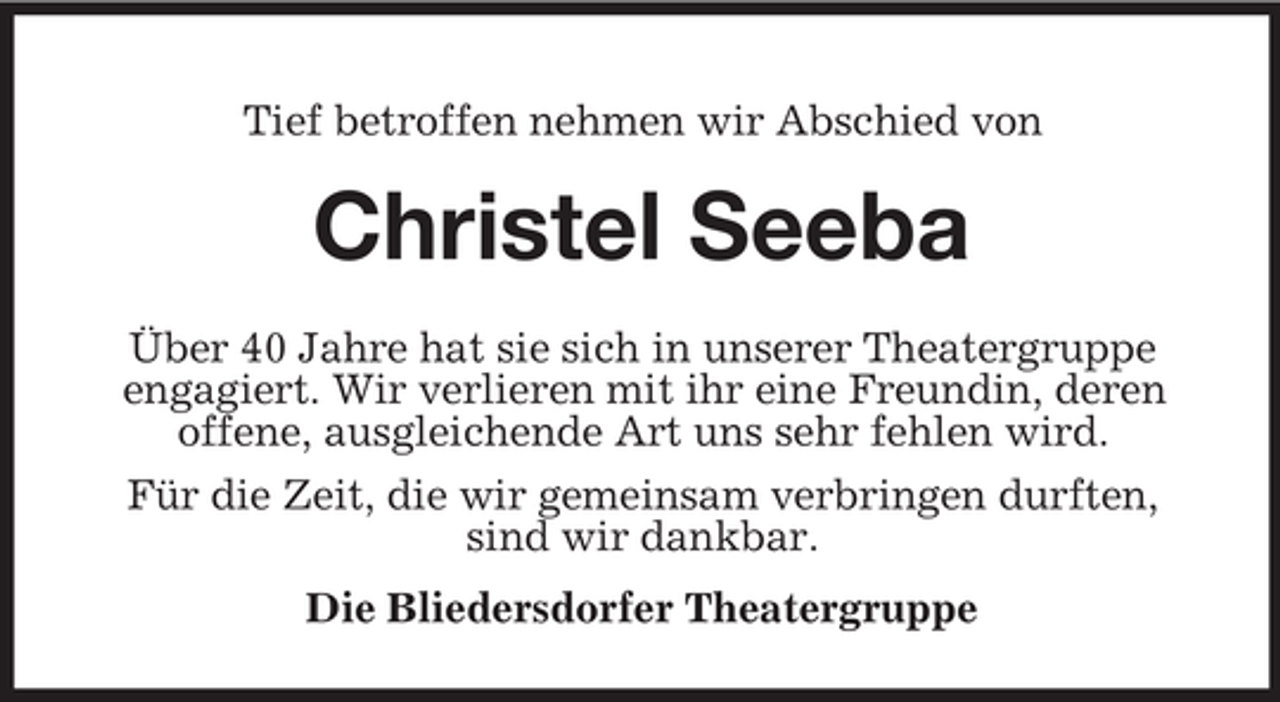 <p>Tief betroffen nehmen wir Abschied von</p><p>Christel Seeba<br />Über 40 Jahre hat sie sich in unserer Theatergruppe<br />engagiert. Wir verlieren mit ihr eine Freundin, deren<br />offene, ausgleichende Art uns sehr fehlen wird.<br />Für die Zeit, die wir gemeinsam verbringen durften,<br />sind wir dankbar.<br />Die Bliedersdorfer Theatergruppe</p>