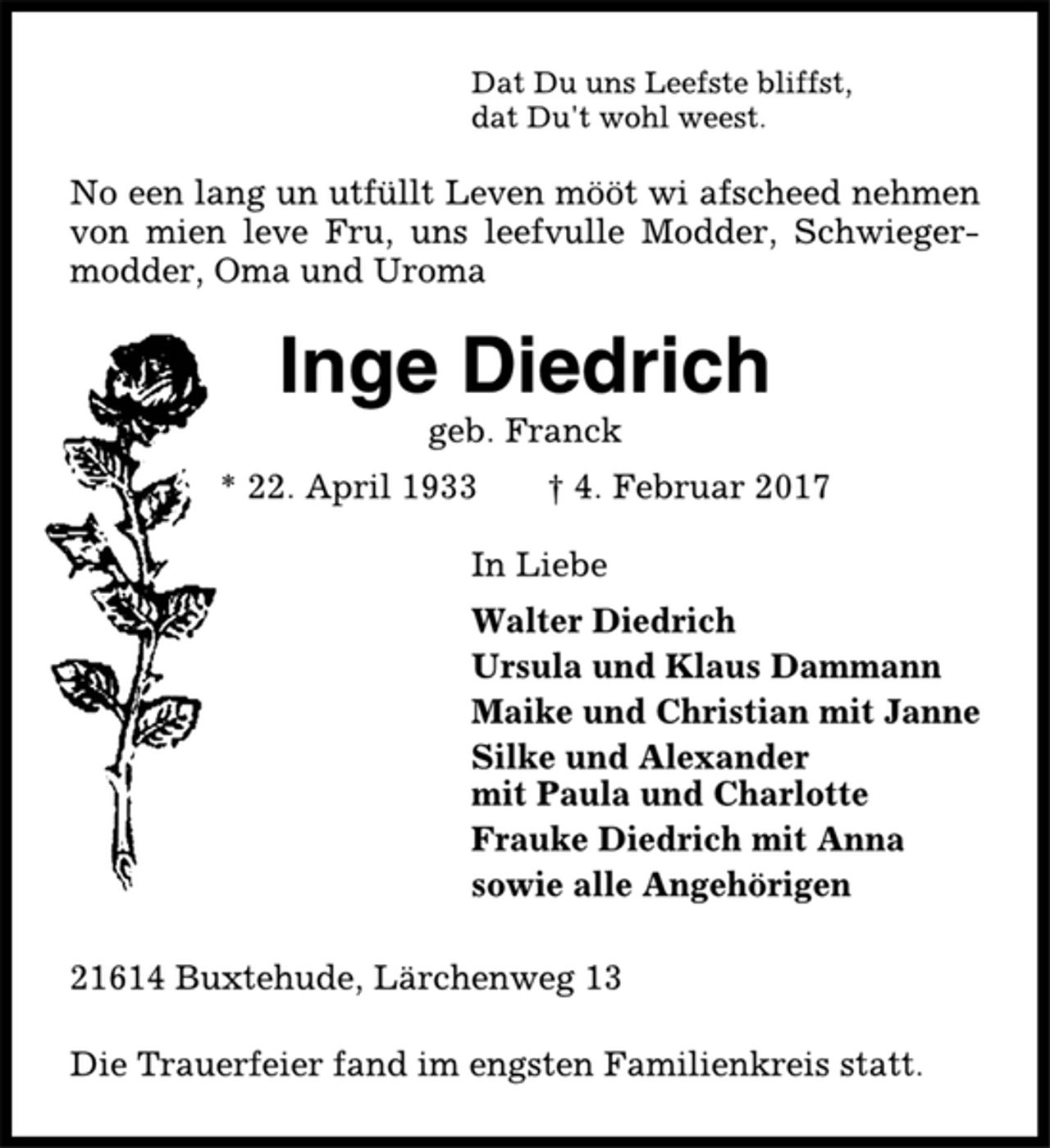 <p>Dat Du uns Leefste bliffst,<br />dat Du't wohl weest.<br />No een lang un utfüllt Leven mööt wi afscheed nehmen<br />von mien leve Fru, uns leefvulle Modder, Schwiegermodder,<br />Oma und Uroma<br />Inge Diedrich<br />geb. Franck<br />* 22. April 1933 † 4. Februar 2017<br />In Liebe<br />Walter Diedrich<br />Ursula und Klaus Dammann<br />Maike und Christian mit Janne<br />Silke und Alexander<br />mit Paula und Charlotte<br />Frauke Diedrich mit Anna<br />sowie alle Angehörigen<br />21614 Buxtehude, Lärchenweg 13<br />Die Trauerfeier fand im engsten Familienkreis statt.</p>