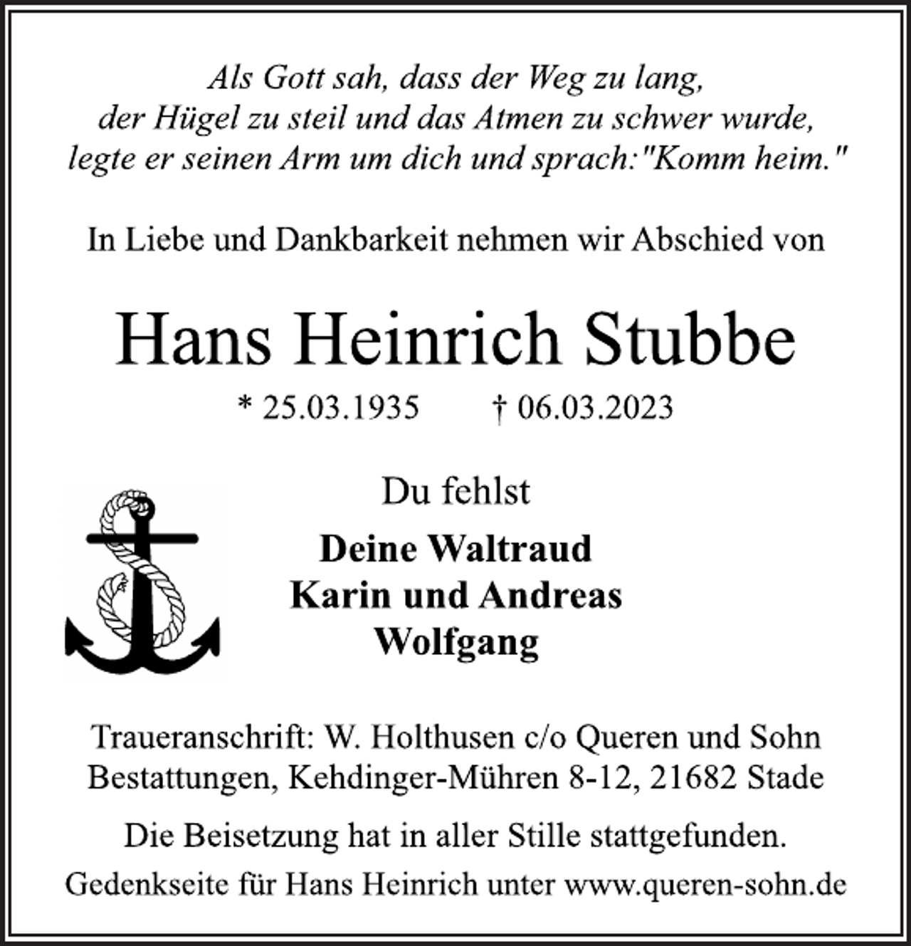 <p>Als Gott sah, dass der Weg zu lang,<br />der Hügel zu steil und das Atmen zu schwer wurde,<br />legte er seinen Arm um dich und sprach:"Komm heim."<br />In Liebe und Dankbarkeit nehmen wir Abschied von<br />Hans Heinrich Stubbe<br />* 25.03.1935 † 06.03.2023<br />Du fehlst<br />Deine Waltraud<br />Karin und Andreas<br />Wolfgang<br />Traueranschrift: W. Holthusen c/o Queren und Sohn<br />Bestattungen, Kehdinger-Mühren 8-12, 21682 Stade<br />Die Beisetzung hat in aller Stille stattgefunden.<br />Gedenkseite für Hans Heinrich unter www.queren-sohn.de</p>
