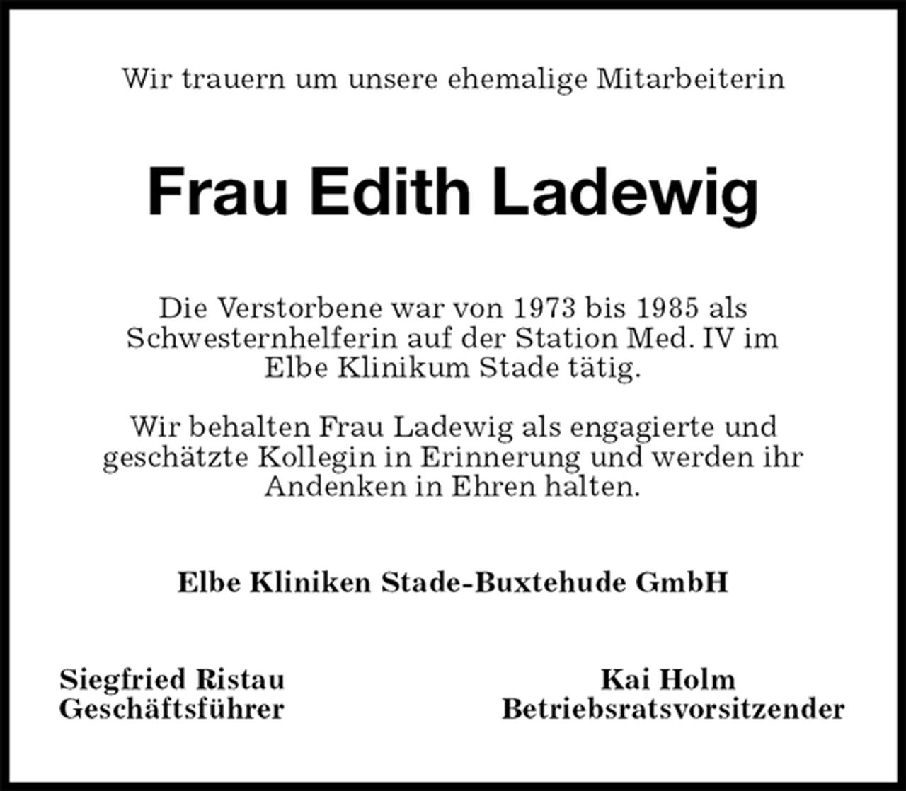 <p>Wir trauern um unsere ehemalige Mitarbeiterin<br />Frau Edith Ladewig<br />Die Verstorbene war von 1973 bis 1985 als<br />Schwesternhelferin auf der Station Med. IV im<br />Elbe Klinikum Stade tätig.</p>
<p>Wir behalten Frau Ladewig als engagierte und<br />geschätzte Kollegin in Erinnerung und werden ihr<br />Andenken in Ehren halten.<br />Elbe Kliniken Stade-Buxtehude GmbH<br />Siegfried Ristau Kai Holm<br />Geschäftsführer Betriebsratsvorsitzender</p>