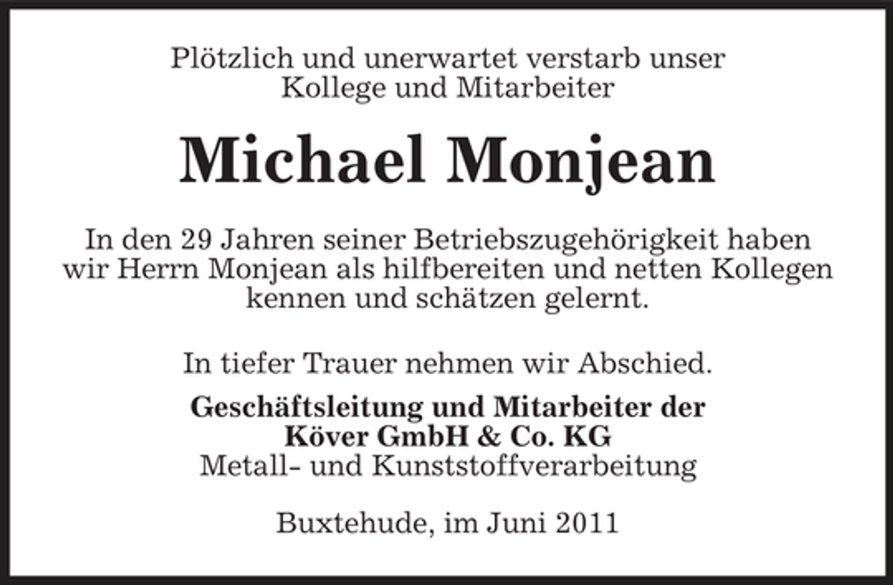 <p>Plötzlich und unerwartet verstarb unser Kollege und Mitarbeiter</p><p>Michael Monjean<br />In den 29 Jahren seiner Betriebszugehörigkeit haben wir Herrn Monjean als hilfbereiten und netten Kollegen kennen und schätzen gelernt. In tiefer Trauer nehmen wir Abschied. Geschäftsleitung und Mitarbeiter der Köver GmbH &amp; Co. KG Metall- und Kunststoffverarbeitung Buxtehude, im Juni 2011</p>