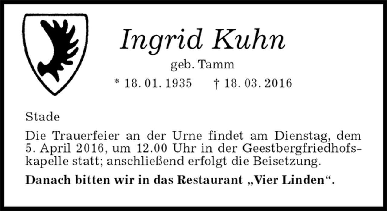 <p>Ingrid Kuhn<br />geb. Tamm<br />* 18. 01. 1935 † 18. 03. 2016<br />Stade<br />Die Trauerfeier an der Urne findet am Dienstag, dem<br />5. April 2016, um 12.00 Uhr in der Geestbergfriedhofskapelle statt; anschließend erfolgt die Beisetzung.<br />Danach bitten wir in das Restaurant „Vier Linden“.</p>