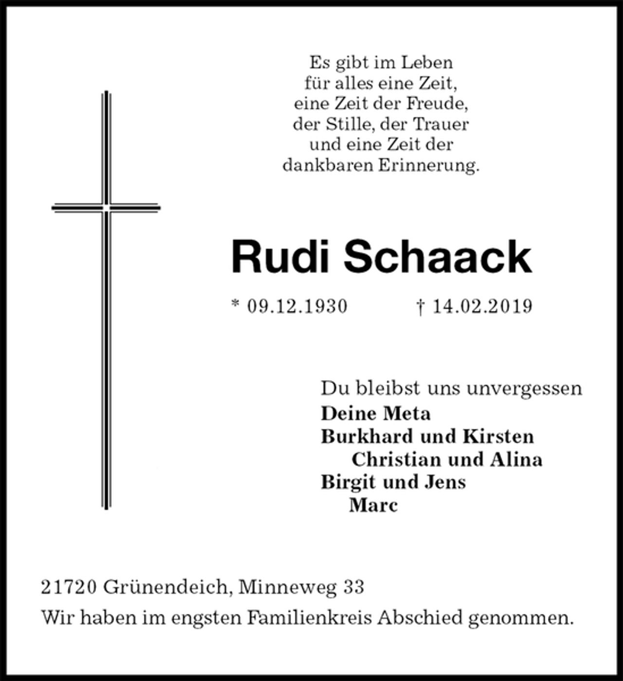 <p>Es gibt im Leben<br />für alles eine Zeit,<br />eine Zeit der Freude,<br />der Stille, der Trauer<br />und eine Zeit der<br />dankbaren Erinnerung.<br />Rudi Schaack<br />* 09.12.1930 † 14.02.2019<br />Du bleibst uns unvergessen<br />Deine Meta<br />Burkhard und Kirsten<br />Christian und Alina<br />Birgit und Jens<br />Marc<br />21720 Grünendeich, Minneweg 33<br />Wir haben im engsten Familienkreis Abschied genommen.</p>
