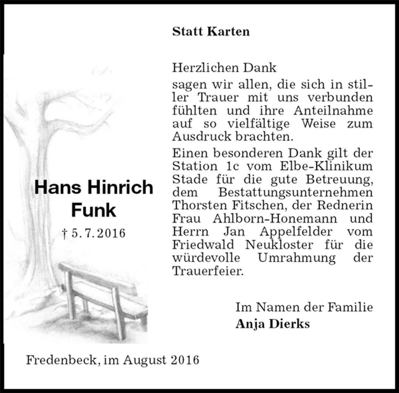 <p>Statt Karten<br />Herzlichen Dank<br />sagen wir allen, die sich in stiller Trauer mit uns verbunden fühlten und ihre Anteilnahme auf so vielfältige Weise zum Ausdruck brachten.<br />Einen besonderen Dank gilt der Station 1c vom Elbe-Klinikum Stade für die gute Betreuung, dem Bestattungsunternehmen Thorsten Fitschen, der Rednerin Frau Ahlborn-Honemann und Herrn Jan Appelfelder vom Friedwald Neukloster für die würdevolle Umrahmung der Trauerfeier.<br />Im Namen der Familie<br />Anja Dierks<br />Fredenbeck, im August 2016</p><p>Hans Hinrich<br />Funk<br />† 5. 7. 2016</p>
