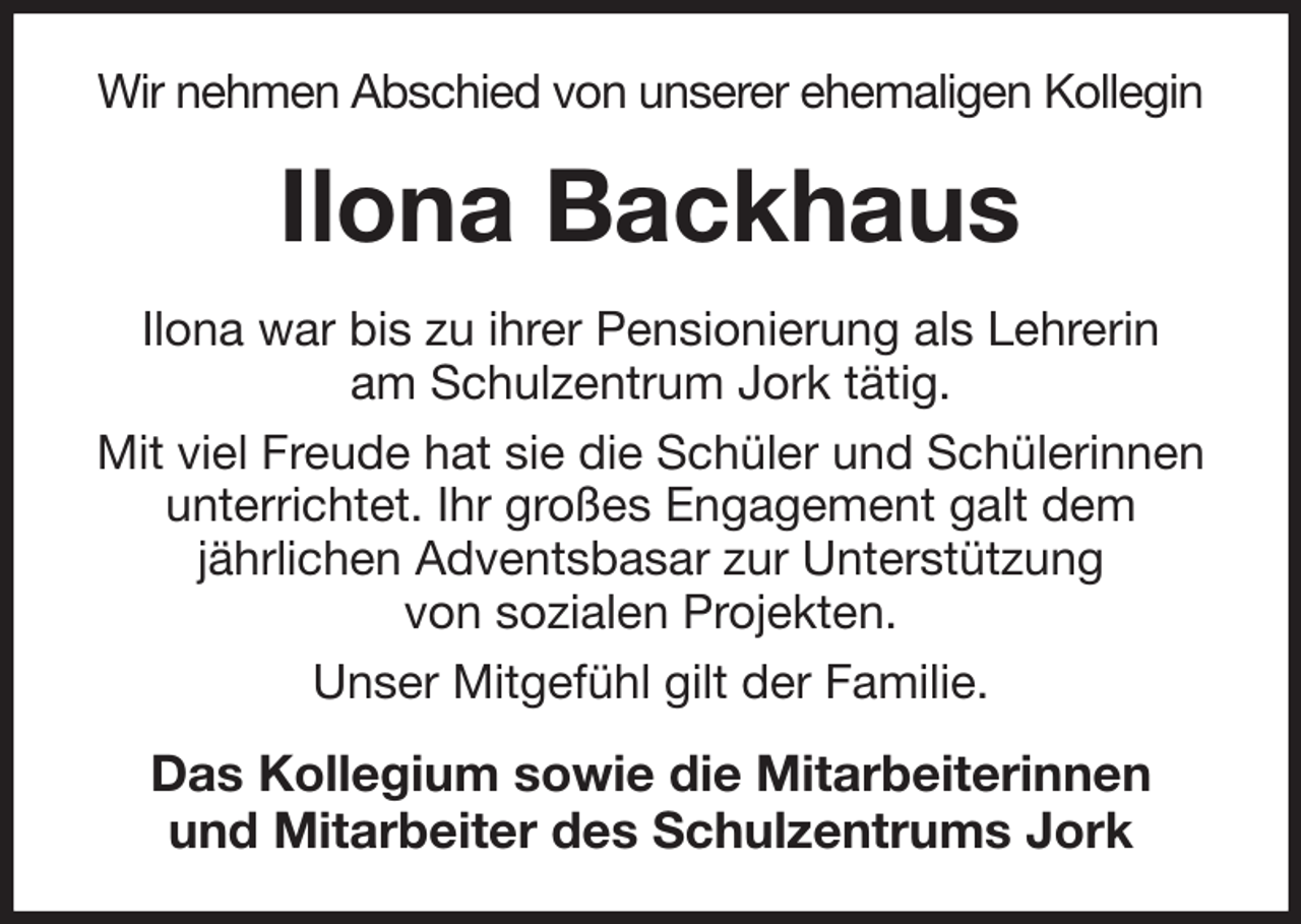 <p>Wir nehmen Abschied von unserer ehemaligen Kollegin<br />Ilona Backhaus<br />Ilona war bis zu ihrer Pensionierung als Lehrerin<br />am Schulzentrum Jork tätig.<br />Mit viel Freude hat sie die Schüler und Schülerinnen unterrichtet. Ihr großes Engagement galt dem<br />jährlichen Adventsbasar zur Unterstützung<br />von sozialen Projekten.<br />Unser Mitgefühl gilt der Familie.<br />Das Kollegium sowie die Mitarbeiterinnen<br />und Mitarbeiter des Schulzentrums Jork</p>