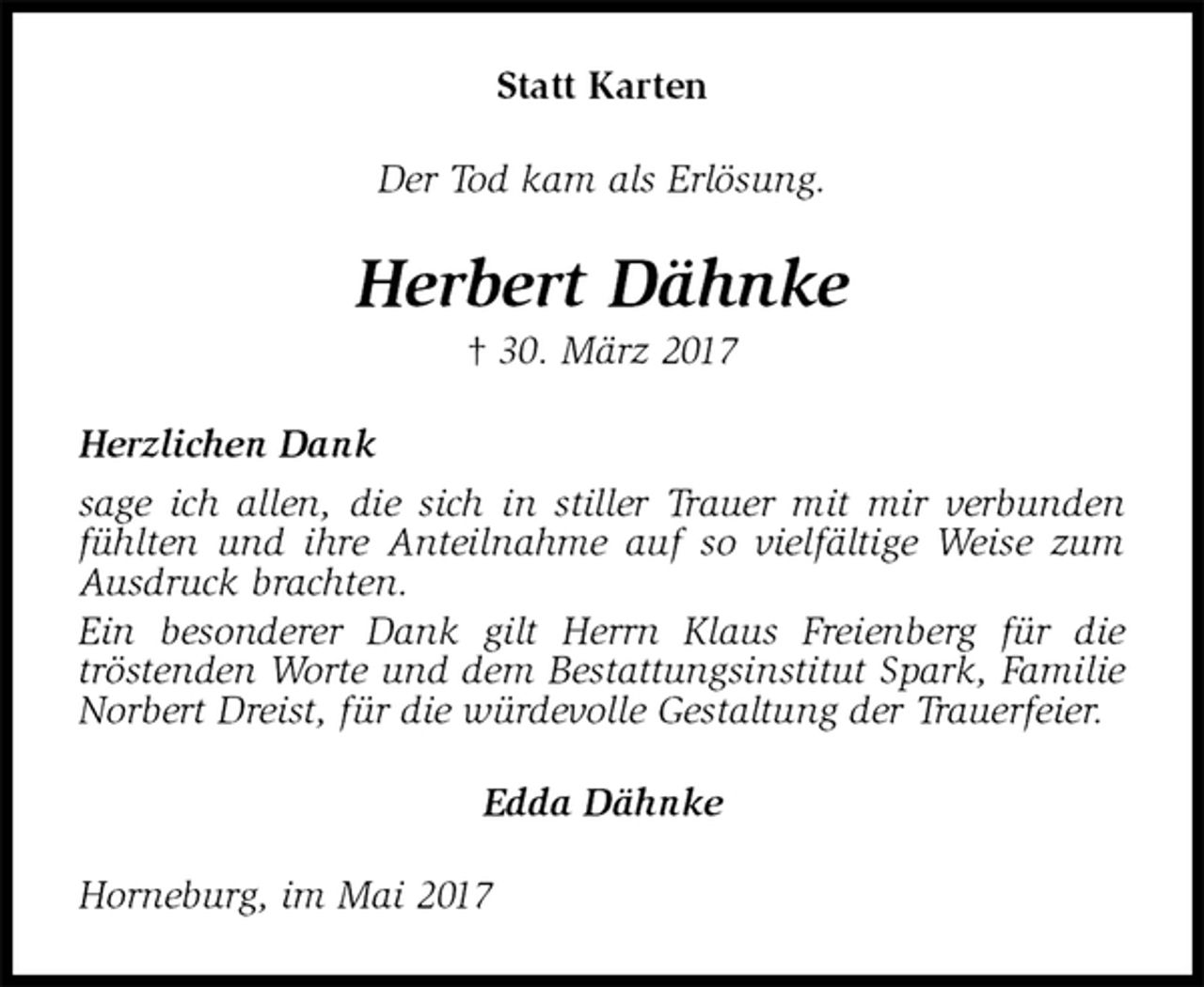 <p>Statt Karten<br />Der Tod kam als Erlösung.<br />Herbert Dähnke<br />† 30. März 2017<br />Herzlichen Dank<br />sage ich allen, die sich in stiller Trauer mit mir verbunden fühlten und ihre Anteilnahme auf so vielfältige Weise zum Ausdruck brachten.<br />Ein besonderer Dank gilt Herrn Klaus Freienberg für die<br />tröstenden Worte und dem Bestattungsinstitut Spark, Familie Norbert Dreist, für die würdevolle Gestaltung der Trauerfeier.<br />Edda Dähnke<br />Horneburg, im Mai 2017</p>