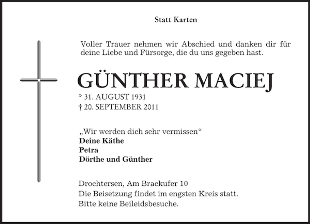 <p>Statt Karten<br />Voller Trauer nehmen wir Abschied und danken dir für deine Liebe und Fürsorge, die du uns gegeben hast.<br />GÜNTHER MACIEJ<br />* 31. AUGUST 1931<br />† 20. SEPTEMBER 2011<br />„Wir werden dich sehr vermissen“<br />Deine Käthe<br />Petra<br />Dörthe und Günther<br />Drochtersen, Am Brackufer 10<br />Die Beisetzung findet im engsten Kreis statt.<br />Bitte keine Beileidsbesuche.</p>