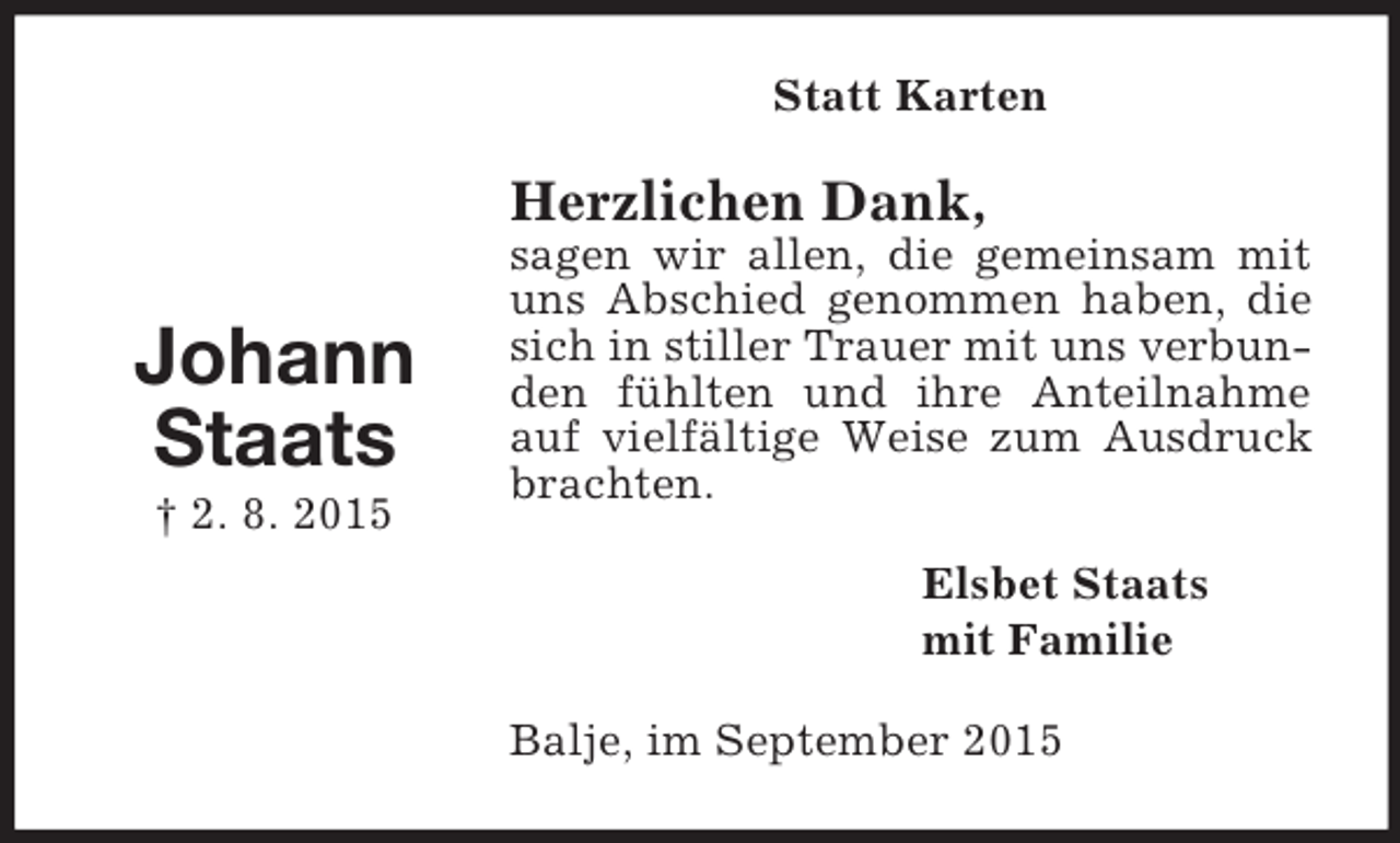 <p>Johann<br />Staats<br />† 2. 8. 2015<br />Statt Karten<br />Herzlichen Dank,<br />sagen wir allen, die gemeinsam mit uns Abschied genommen haben, die sich in stiller Trauer mit uns verbunden fühlten und ihre Anteilnahme auf vielfältige Weise zum Ausdruck brachten.<br />Elsbet Staats<br />mit Familie<br />Balje, im September 2015</p>