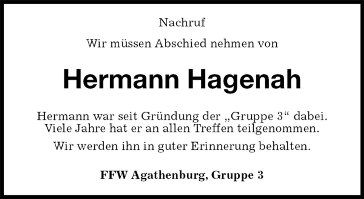 <p>Nachruf<br />Wir müssen Abschied nehmen von<br />Hermann Hagenah<br />Hermann war seit Gründung der „Gruppe 3“ dabei.<br />Viele Jahre hat er an allen Treffen teilgenommen.<br />Wir werden ihn in guter Erinnerung behalten.<br />FFW Agathenburg, Gruppe 3</p>