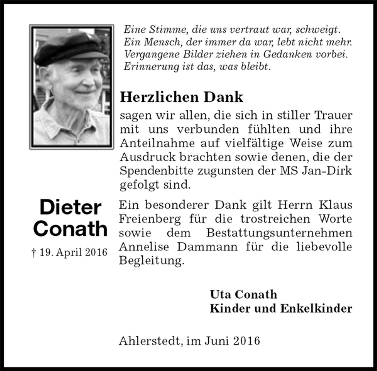 <p>Eine Stimme, die uns vertraut war, schweigt.<br />Ein Mensch, der immer da war, lebt nicht mehr.<br />Vergangene Bilder ziehen in Gedanken vorbei.<br />Erinnerung ist das, was bleibt.<br />Herzlichen Dank<br />sagen wir allen, die sich in stiller Trauer mit uns verbunden fühlten und ihre<br />Anteilnahme auf vielfältige Weise zum Ausdruck brachten sowie denen, die der Spendenbitte zugunsten der MS Jan-Dirk gefolgt sind.<br />Ein besonderer Dank gilt Herrn Klaus Freienberg für die trostreichen Worte sowie dem Bestattungsunternehmen Annelise Dammann für die liebevolle Begleitung.<br />Uta Conath<br />Kinder und Enkelkinder<br />Ahlerstedt, im Juni 2016<br />Dieter<br />Conath<br />† 19. April 2016</p>