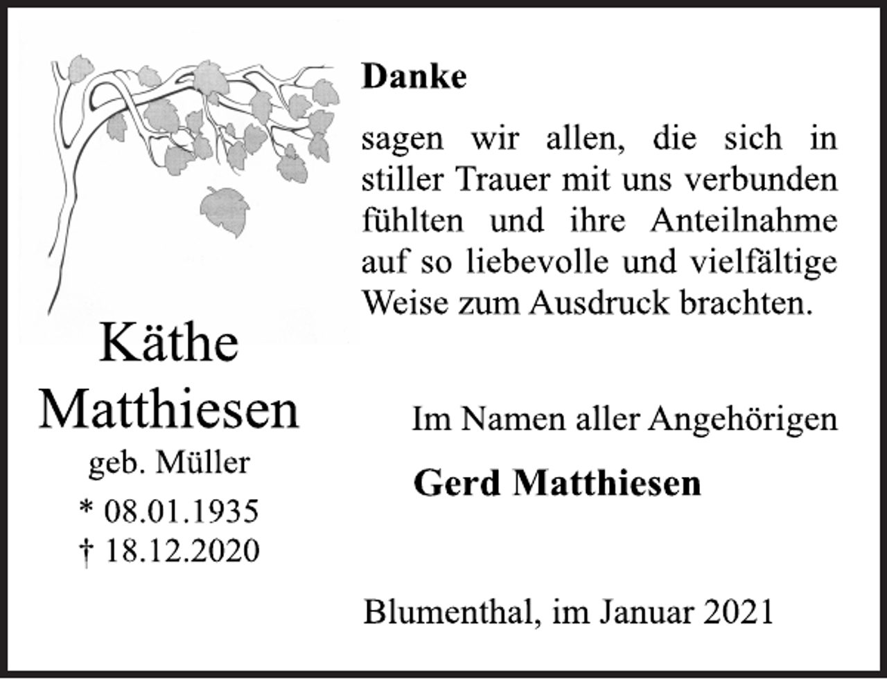 <p>Käthe<br />Matthiesen<br />geb. Müller<br />* 08.01.1935<br />† 18.12.2020<br />Danke<br />sagen wir allen, die sich in<br />stiller Trauer mit uns verbunden<br />fühlten und ihre Anteilnahme<br />auf so liebevolle und vielfältige<br />Weise zum Ausdruck brachten.<br />Im Namen aller Angehörigen<br />Gerd Matthiesen<br />Blumenthal, im Januar 2021</p>