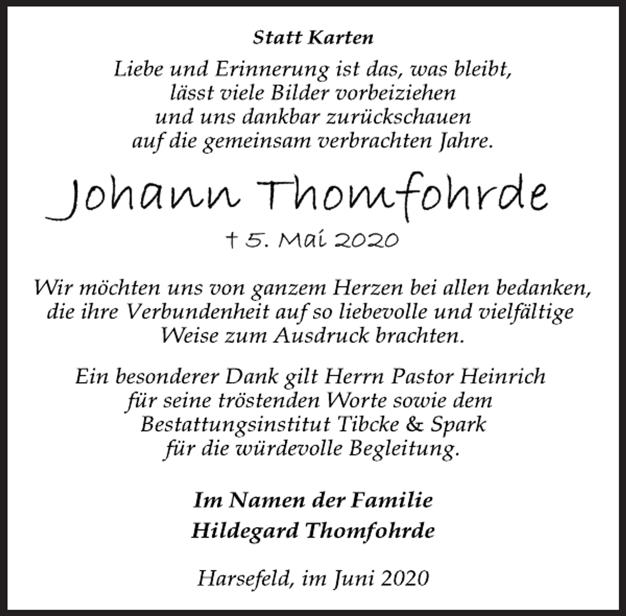 <p>Statt Karten</p>
<p>Liebe und Erinnerung ist das, was bleibt,<br />lässt viele Bilder vorbeiziehen<br />und uns dankbar zurückschauen<br />auf die gemeinsam verbrachten Jahre.</p>
<p>Johann Thomfohrde<br />+ 5. Mai 2020</p>
<p>Wir möchten uns von ganzem Herzen bei allen bedanken,<br />die ihre Verbundenheit auf so liebevolle und vielfältige<br />Weise zum Ausdruck brachten.</p>
<p>Ein besonderer Dank gilt Herrn Pastor Heinrich<br />für seine tröstenden Worte sowie dem<br />Bestattungsinstitut Tibcke &amp; Spark<br />für die würdevolle Begleitung.</p>
<p>Im Namen der Familie<br />Hildegard Thomfohrde</p>
<p>Harsefeld, im Juni 2020</p>