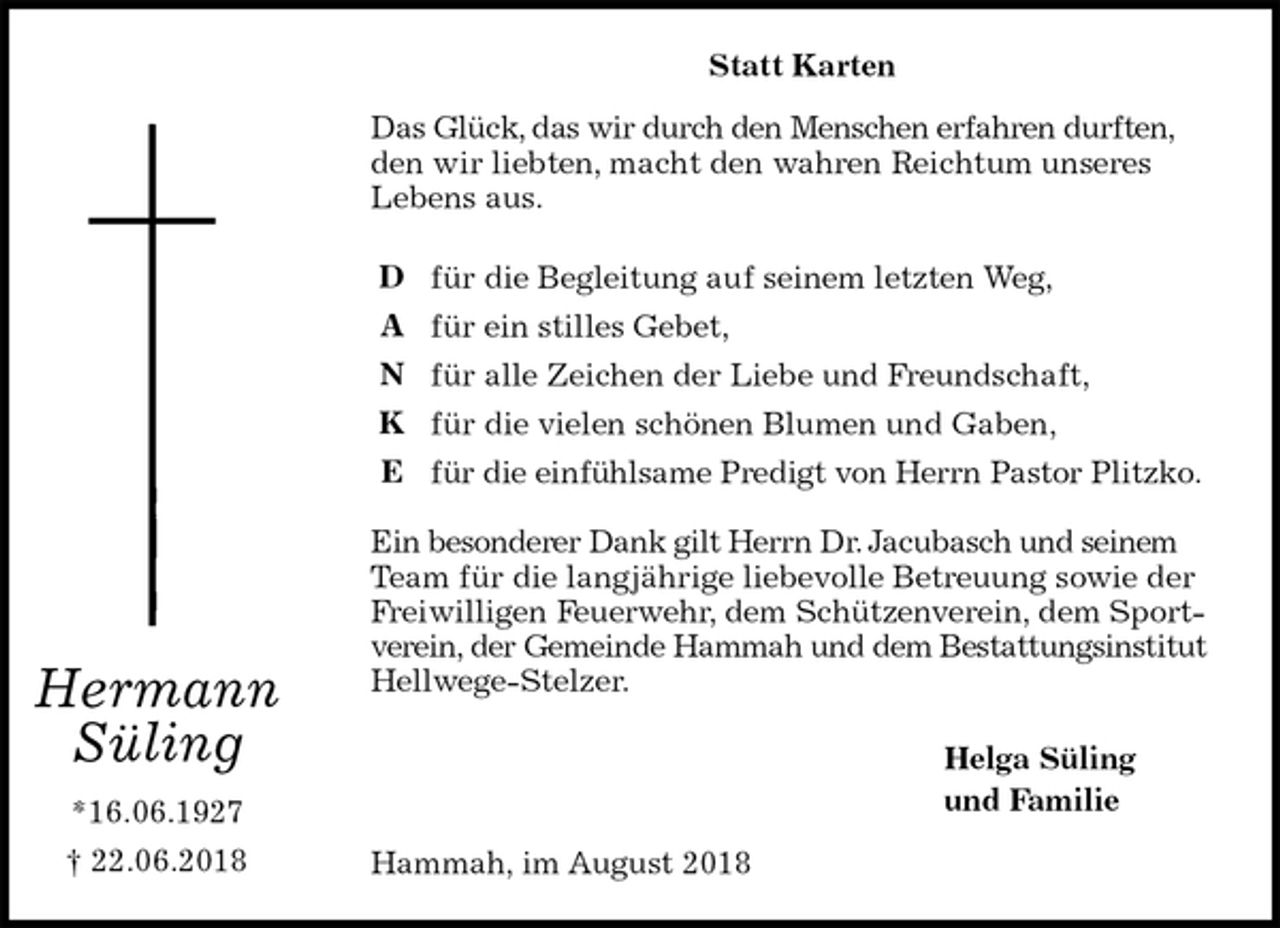 <p>Statt Karten<br />Das Glück, das wir durch den Menschen erfahren durften, den wir liebten, macht den wahren Reichtum unseres<br />Lebens aus.<br />für die Begleitung auf seinem letzten Weg,<br />für ein stilles Gebet,<br />für alle Zeichen der Liebe und Freundschaft,<br />für die vielen schönen Blumen und Gaben,<br />für die einfühlsame Predigt von Herrn Pastor Plitzko.</p><p>Ein besonderer Dank gilt Herrn Dr. Jacubasch und seinem Team für die langjährige liebevolle Betreuung sowie der Freiwilligen Feuerwehr, dem Schützenverein, dem Sportverein, der Gemeinde Hammah und dem Bestattungsinstitut Hellwege-Stelzer.<br />Helga Süling<br />und Familie<br />Hammah, im August 2018<br />Hermann<br />Süling<br />*16.06.1927<br />† 22.06.2018</p><p>D<br />A<br />N<br />K<br />E</p>