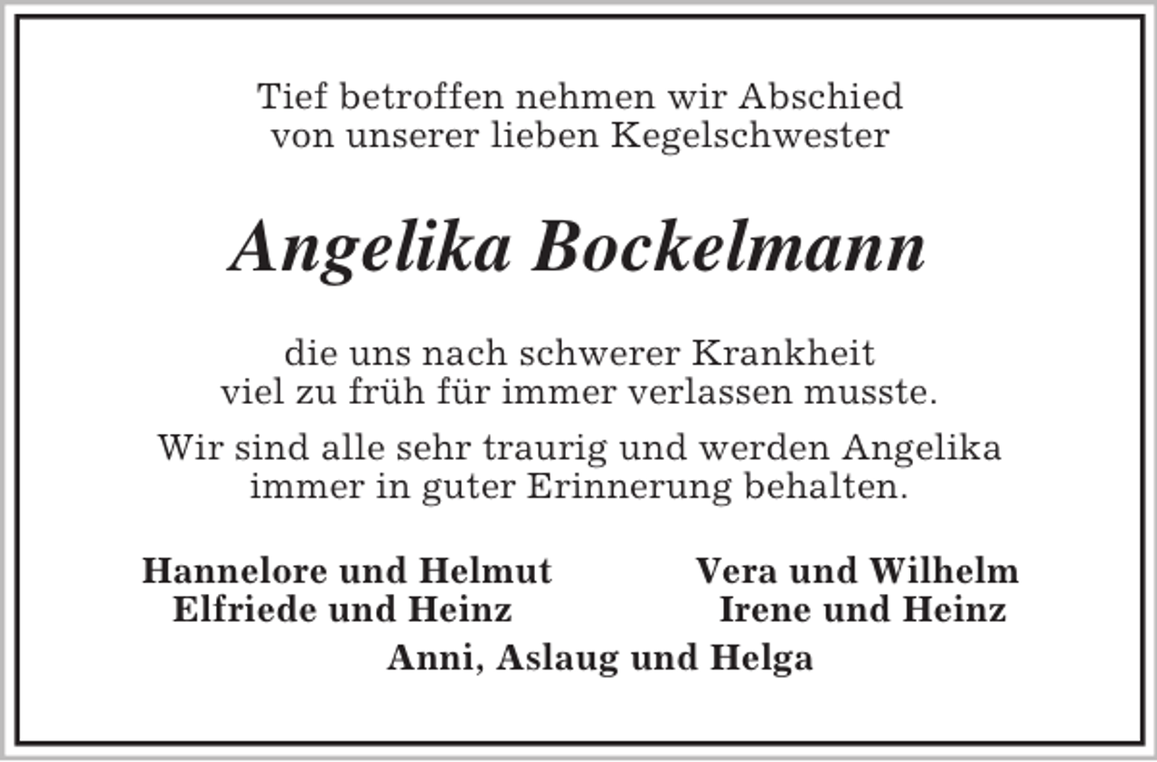 <p>Tief betroffen nehmen wir Abschied<br />von unserer lieben Kegelschwester<br />Angelika Bockelmann<br />die uns nach schwerer Krankheit<br />viel zu früh für immer verlassen musste.<br />Wir sind alle sehr traurig und werden Angelika<br />immer in guter Erinnerung behalten.<br />Hannelore und Helmut Vera und Wilhelm<br />Elfriede und Heinz Irene und Heinz<br />Anni, Aslaug und Helga</p>