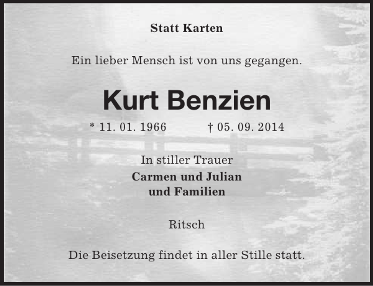 <p>Statt Karten<br />Ein lieber Mensch ist von uns gegangen.<br />Kurt Benzien<br />* 11. 01. 1966 † 05. 09. 2014<br />In stiller Trauer<br />Carmen und Julian<br />und Familien<br />Ritsch</p><p>Die Beisetzung findet in aller Stille statt.</p>