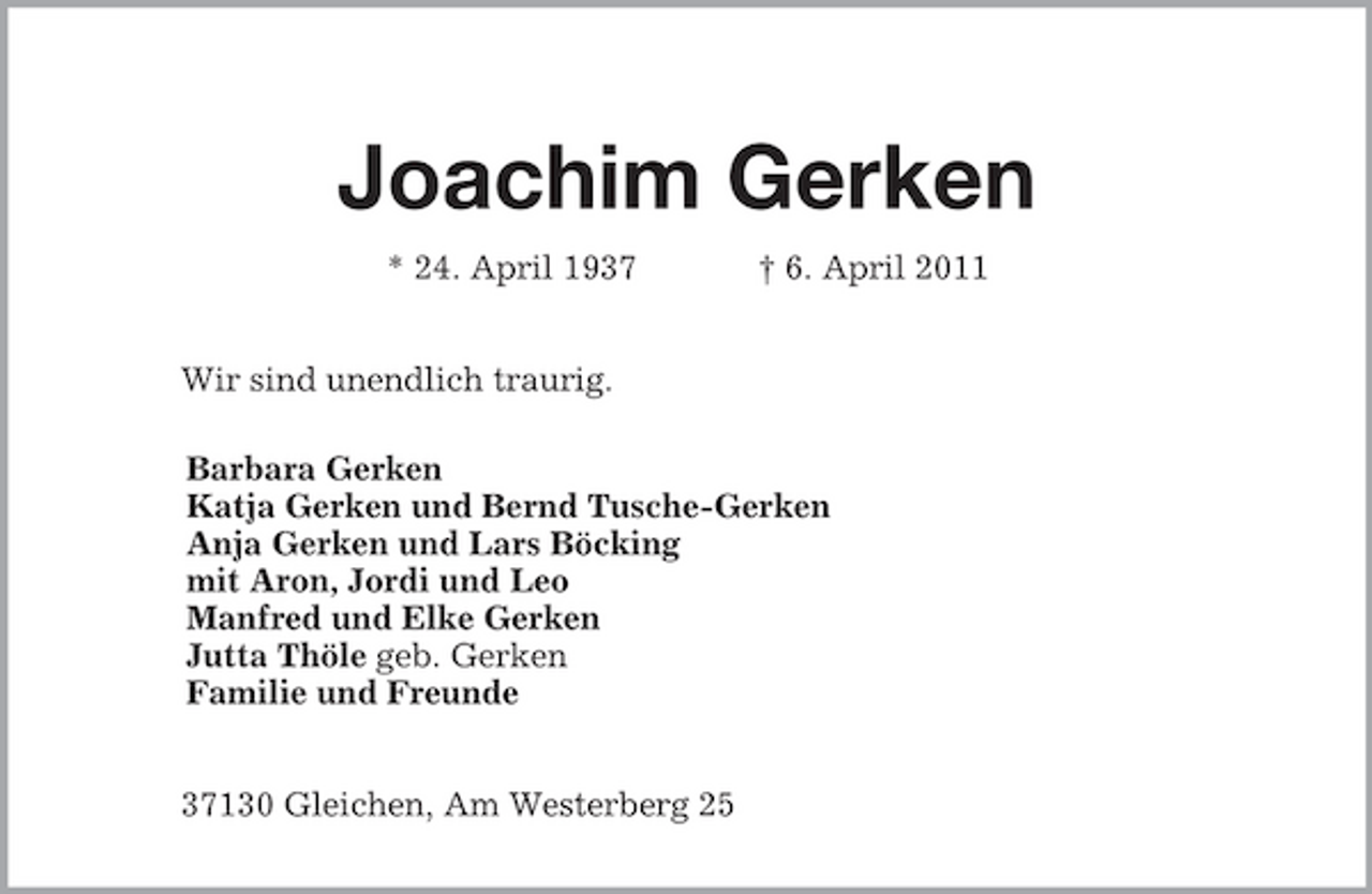 <p>Joachim Gerken</p><p>* 24. April 1937 † 6. April 2011<br />Wir sind unendlich traurig.</p><p>Barbara Gerken<br />Katja Gerken und Bernd Tusche-Gerken<br />Anja Gerken und Lars Böcking<br />mit Aron, Jordi und Leo<br />Manfred und Elke Gerken<br />Jutta Thöle geb. Gerken<br />Familie und Freunde<br />37130 Gleichen, Am Westerberg 25</p>
