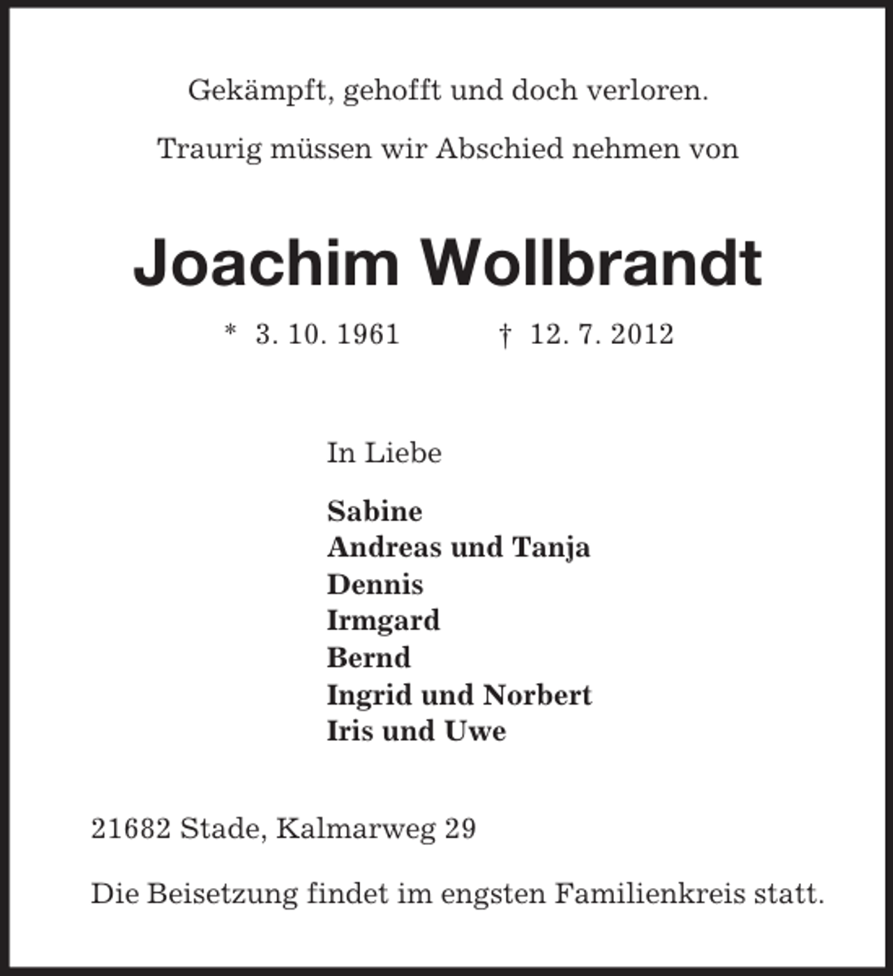 <p>Gekämpft, gehofft und doch verloren.</p><p>Traurig müssen wir Abschied nehmen von<br />Joachim Wollbrandt<br />* 3. 10. 1961 † 12. 7. 2012<br />In Liebe<br />Sabine<br />Andreas und Tanja<br />Dennis<br />Irmgard<br />Bernd<br />Ingrid und Norbert<br />Iris und Uwe<br />21682 Stade, Kalmarweg 29</p><p>Die Beisetzung findet im engsten Familienkreis statt.</p>