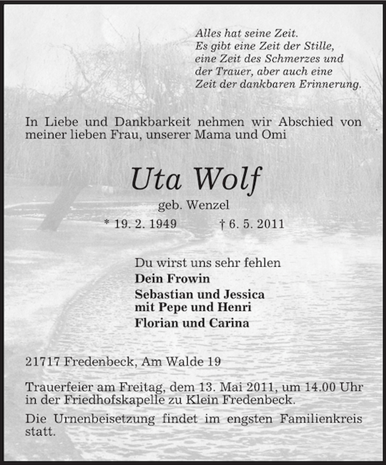 <p>Alles hat seine Zeit.<br />Es gibt eine Zeit der Stille,<br />eine Zeit des Schmerzes und<br />der Trauer, aber auch eine<br />Zeit der dankbaren Erinnerung.<br />In Liebe und Dankbarkeit nehmen wir Abschied von meiner lieben Frau, unserer Mama und Omi<br />Uta Wolf<br />geb. Wenzel<br />* 19. 2. 1949 † 6. 5. 2011<br />Du wirst uns sehr fehlen<br />Dein Frowin<br />Sebastian und Jessica<br />mit Pepe und Henri<br />Florian und Carina<br />21717 Fredenbeck, Am Walde 19</p><p>Trauerfeier am Freitag, dem 13. Mai 2011, um 14.00 Uhr in der Friedhofskapelle zu Klein Fredenbeck.<br />Die Urnenbeisetzung findet im engsten Familienkreis statt.</p>