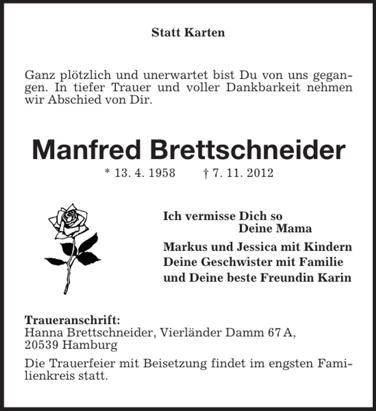 <p>Statt Karten</p><p>Ganz plötzlich und unerwartet bist Du von uns gegangen. In tiefer Trauer und voller Dankbarkeit nehmen<br />wir Abschied von Dir.</p><p>Manfred Brettschneider<br />* 13. 4. 1958</p><p>† 7. 11. 2012</p><p>Ich vermisse Dich so<br />Deine Mama<br />Markus und Jessica mit Kindern<br />Deine Geschwister mit Familie<br />und Deine beste Freundin Karin</p><p>Traueranschrift:<br />Hanna Brettschneider, Vierländer Damm 67 A,<br />20539 Hamburg<br />Die Trauerfeier mit Beisetzung findet im engsten Familienkreis statt.</p>