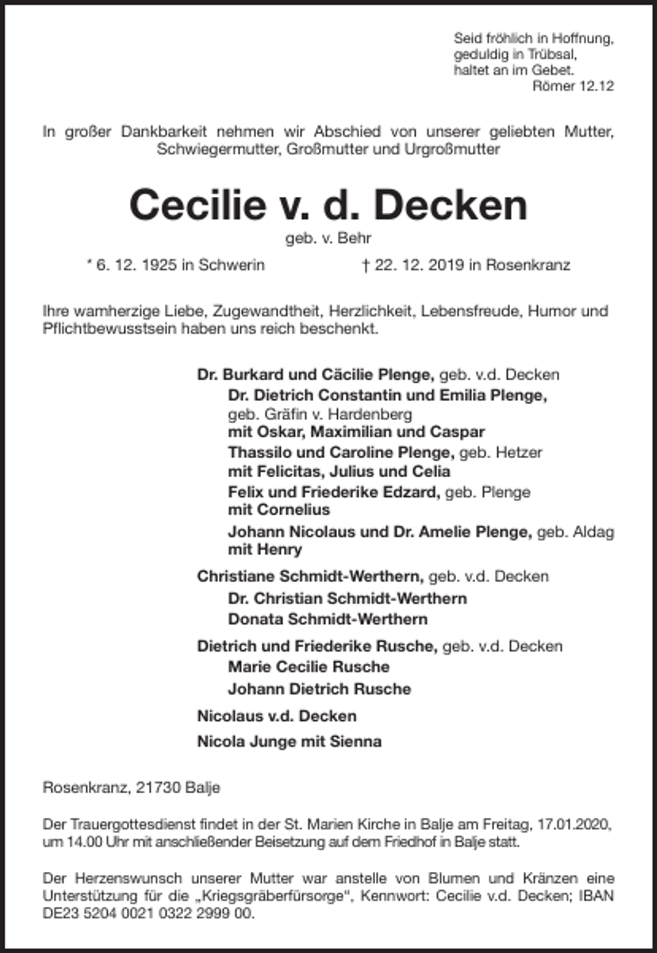 <p>Seid fröhlich in Hoffnung,<br />geduldig in Trübsal,<br />haltet an im Gebet.<br />Römer 12.12<br />In großer Dankbarkeit nehmen wir Abschied von unserer geliebten Mutter,<br />Schwiegermutter, Großmutter und Urgroßmutter<br />Cecilie v. d. Decken<br />geb. v. Behr<br />* 6. 12. 1925 in Schwerin † 22. 12. 2019 in Rosenkranz<br />Ihre wamherzige Liebe, Zugewandtheit, Herzlichkeit, Lebensfreude, Humor und Pflichtbewusstsein haben uns reich beschenkt.<br />Dr. Burkard und Cäcilie Plenge, geb. v.d. Decken<br />Dr. Dietrich Constantin und Emilia Plenge,<br />geb. Gräfin v. Hardenberg<br />mit Oskar, Maximilian und Caspar<br />Thassilo und Caroline Plenge, geb. Hetzer<br />mit Felicitas, Julius und Celia<br />Felix und Friederike Edzard, geb. Plenge<br />mit Cornelius<br />Johann Nicolaus und Dr. Amelie Plenge, geb. Aldag<br />mit Henry<br />Christiane Schmidt-Werthern, geb. v.d. Decken<br />Dr. Christian Schmidt-Werthern<br />Donata Schmidt-Werthern<br />Dietrich und Friederike Rusche, geb. v.d. Decken<br />Marie Cecilie Rusche<br />Johann Dietrich Rusche<br />Nicolaus v.d. Decken<br />Nicola Junge mit Sienna<br />Rosenkranz, 21730 Balje</p>
<p>Der Trauergottesdienst findet in der St. Marien Kirche in Balje am Freitag, 17.01.2020, um 14.00 Uhr mit anschließender Beisetzung auf dem Friedhof in Balje statt.</p>
<p>Der Herzenswunsch unserer Mutter war anstelle von Blumen und Kränzen eine<br />Unterstützung für die „Kriegsgräberfürsorge“, Kennwort: Cecilie v.d. Decken; IBAN<br />DE23 5204 0021 0322 2999 00.</p>