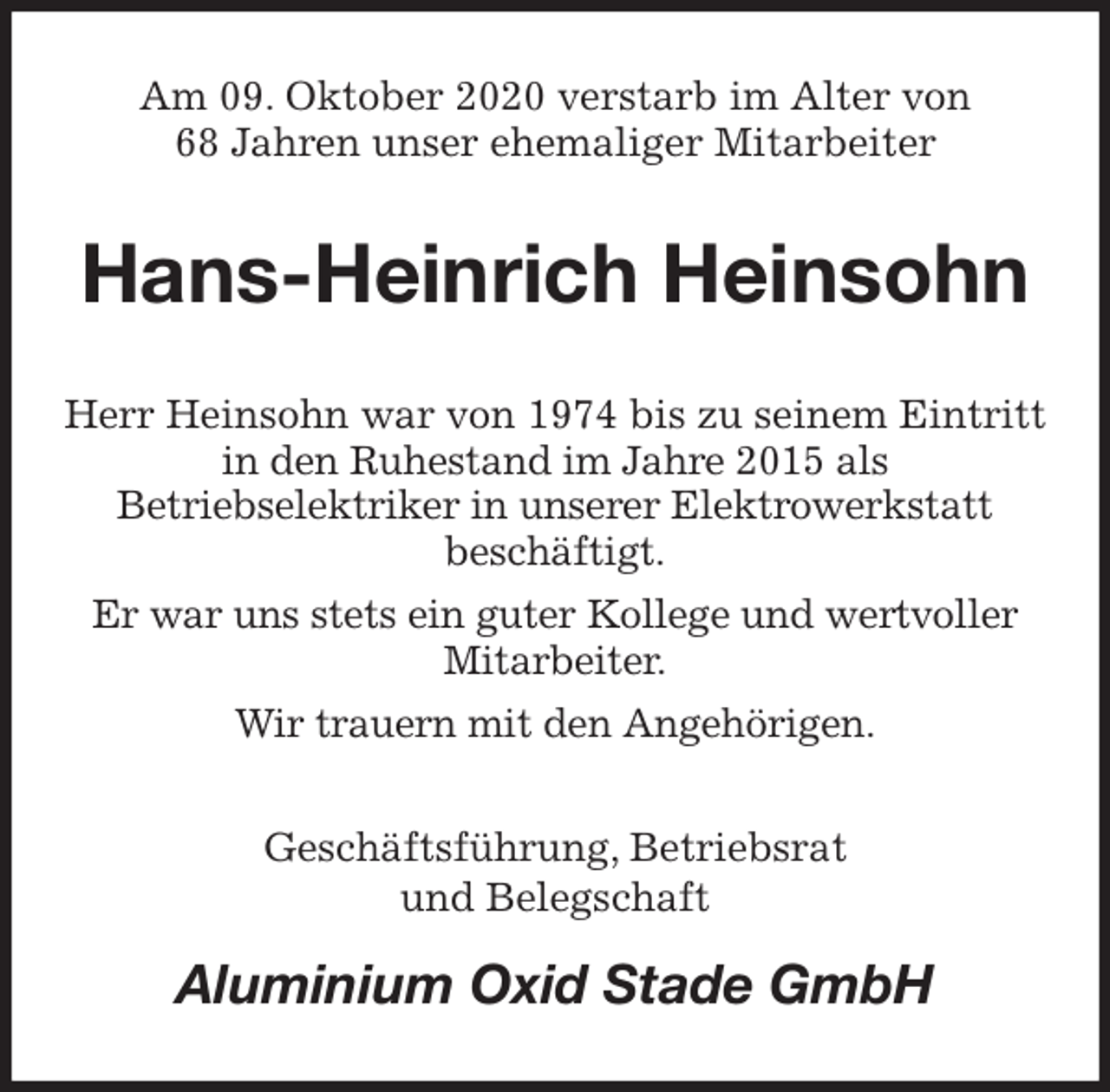 <p>Am 09. Oktober 2020 verstarb im Alter von<br />68 Jahren unser ehemaliger Mitarbeiter<br />Hans-Heinrich Heinsohn<br />Herr Heinsohn war von 1974 bis zu seinem Eintritt<br />in den Ruhestand im Jahre 2015 als<br />Betriebselektriker in unserer Elektrowerkstatt<br />beschäftigt.<br />Er war uns stets ein guter Kollege und wertvoller<br />Mitarbeiter.<br />Wir trauern mit den Angehörigen.<br />Geschäftsführung, Betriebsrat<br />und Belegschaft<br />Aluminium Oxid Stade GmbH</p>