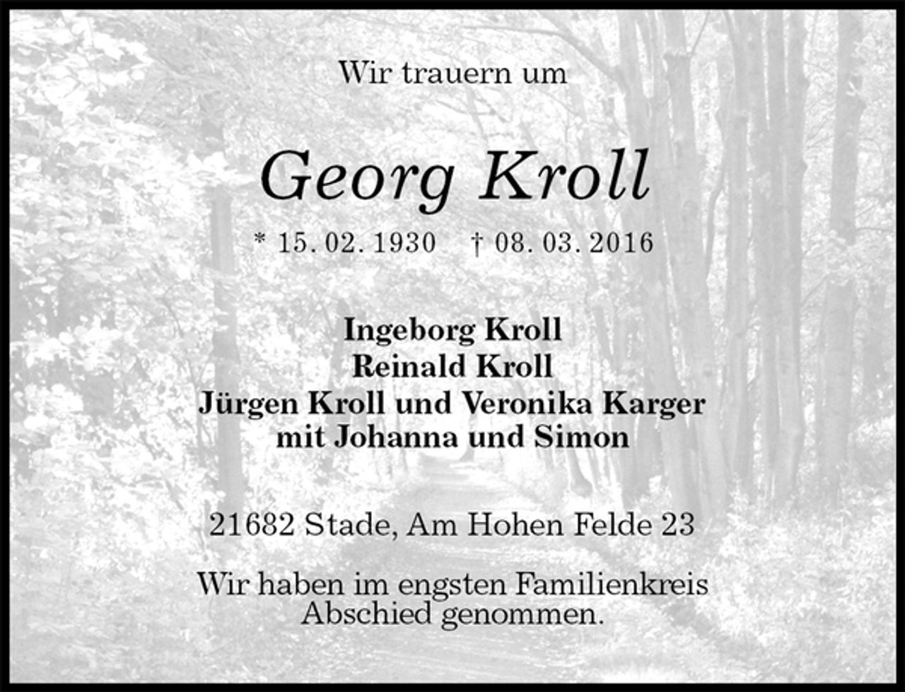 <p>Wir trauern um<br />Georg Kroll<br />* 15. 02. 1930 † 08. 03. 2016<br />Ingeborg Kroll<br />Reinald Kroll<br />Jürgen Kroll und Veronika Karger<br />mit Johanna und Simon<br />21682 Stade, Am Hohen Felde 23</p>
<p>Wir haben im engsten Familienkreis<br />Abschied genommen.</p>