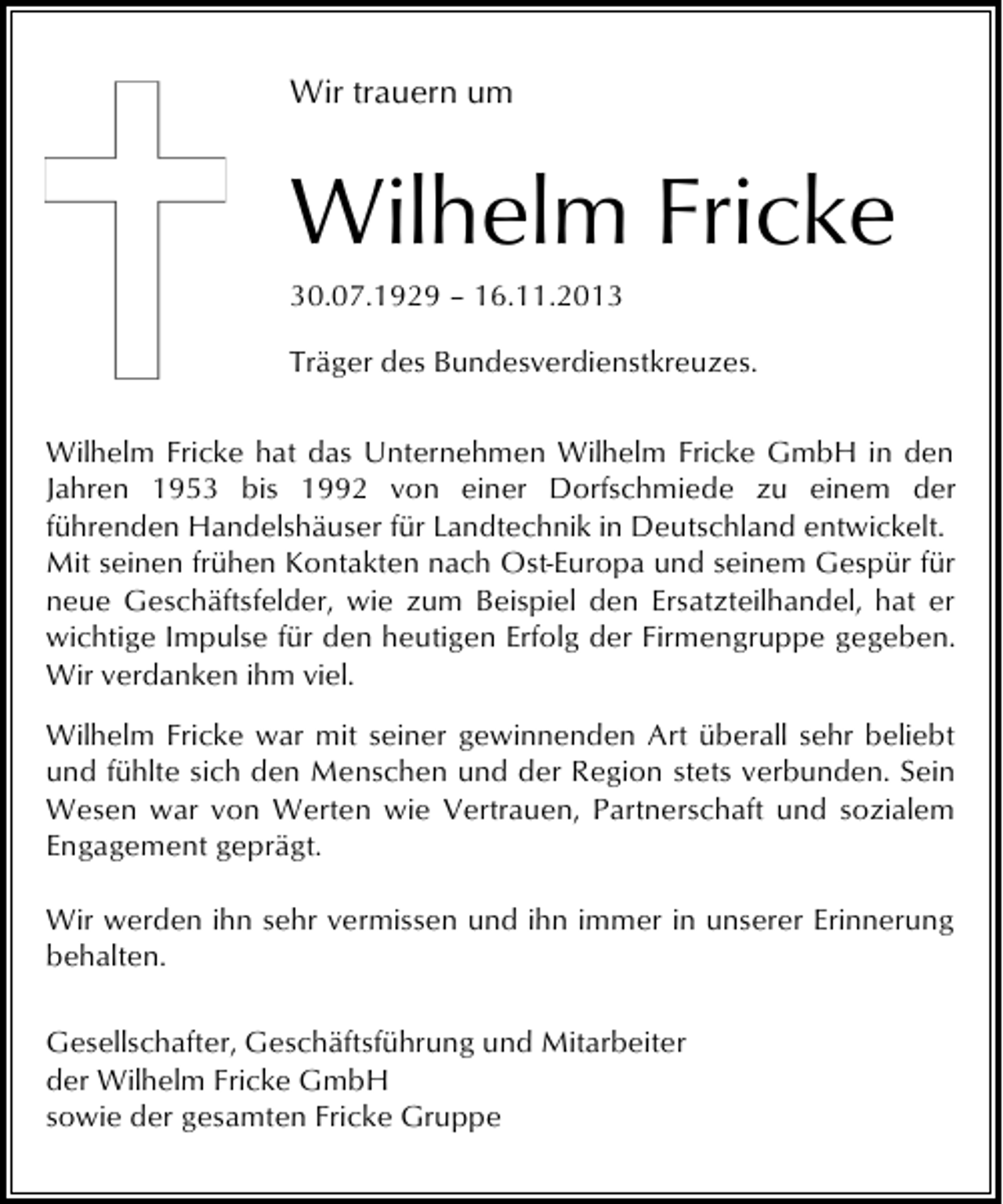 <p>Wir trauern um</p><p>Wilhelm Fricke<br />30.07.1929 – 16.11.2013<br />Träger des Bundesverdienstkreuzes.<br />Wilhelm Fricke hat das Unternehmen Wilhelm Fricke GmbH in den<br />Jahren 1953 bis 1992 von einer Dorfschmiede zu einem der<br />führenden Handelshäuser für Landtechnik in Deutschland entwickelt.<br />Mit seinen frühen Kontakten nach Ost-Europa und seinem Gespür für<br />neue Geschäftsfelder, wie zum Beispiel den Ersatzteilhandel, hat er<br />wichtige Impulse für den heutigen Erfolg der Firmengruppe gegeben.<br />Wir verdanken ihm viel.<br />Wilhelm Fricke war mit seiner gewinnenden Art überall sehr beliebt<br />und fühlte sich den Menschen und der Region stets verbunden. Sein<br />Wesen war von Werten wie Vertrauen, Partnerschaft und sozialem<br />Engagement geprägt.<br />Wir werden ihn sehr vermissen und ihn immer in unserer Erinnerung<br />behalten.<br />Gesellschafter, Geschäftsführung und Mitarbeiter<br />der Wilhelm Fricke GmbH<br />sowie der gesamten Fricke Gruppe</p>